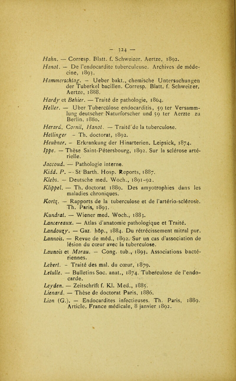 Hahn. — Corresp. Blatt. f. Schweizer. Aertze, 1892. Hanot. — De l'endocardite tuberculeuse. Archives de méde- cine, 1893. Hammerschia^. ~ Ueber bakt., chemische Untersuchungen der Tuberkel bacillen. Corresp. Blatt. f. Schweizer. Aertze, 1888. Hardy et Behier. —Traité de pathologie, 1864. Heller. — Uber Tuberculose endocarditis, 59 ter Versamm- lung deutscher Naturforscher und 59 ter Aerzte zu Berlin, 1880. Herard, Cornil, Hanot. —Traité de la tuberculose. Hetlinger ~ Th. doctorat, 1892. Heubner, - Erkrankung der Hinarterien. Leipsick, 1874. Ippe. — Thèse Saint-Pétersbourg, 1892. Sur la sclérose arté- rielle. Jaccoud.— Pathologie interne. Kidd. P. -■ St Barth. Hosp. Reports, 1887. Klebs. — Deutsche med. Woch., 1891-92. KlippeL — Th. doctorat 1889. Des amyotrophies dans les maladies chroniques. Kort^. — Rapports de la tuberculose et de l'artério-sclérose. Th. Paris, 1893. Kundrat. — Wiener med. Woch., 1883. Lancereaux. — Atlas d'anatomie pathologique et Traité. Landoa'{y, — Gaz. hôp., 1884. Du rétrécissement mitral pur. Lannois. — Revue de méd., 1892. Sur un cas d'association de lésion du cœur avec la tuberculose. Launois et Morau. — Gong, tub., 1893. Associations bacté- riennes. Lebert. - Traité des mal. du cœur, 1879. Letulle. — Bulletins Soc. anat., 1874. Tuberculose de l'endo- carde. Leyden. — Zeitschrïft f. Kl. Med., 1885. Lienard. — Thèse de doctorat Paris, 1886. Lion (G.). — Endocardites infectieuses. Th. Paris, 1889. Article. France médicale, 8 janvier 1892.