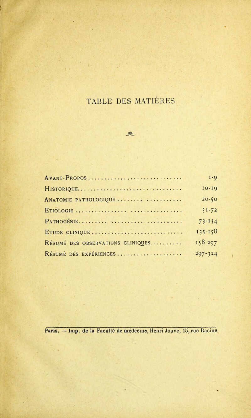 ) TABLE DES MATIÈRES Avant-Propos 1-9 Historique 10-19 Anatomie pathologique 20-50 Etiologie ) 1-72 Pathogénie 73-^4 Etude clinique 135-158 RÉSUMÉ des observations cliniques 158 297 RÉSUMÉ des expériences 297-324 Paris. — Imp. de la Faculté de médecine, Henri Jouve, 1.^, rue Racine