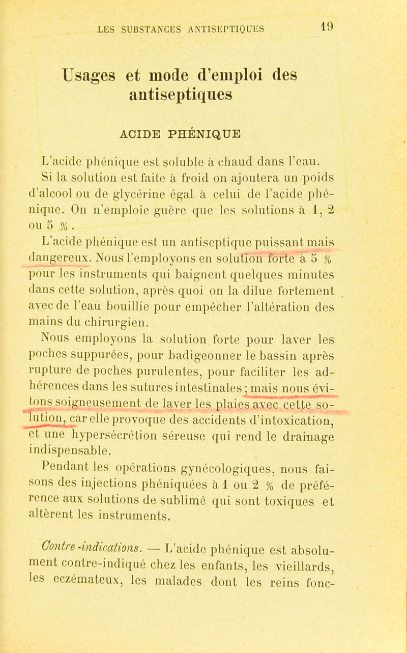 Usages et mode d'emj)loi des antiseptiques ACIDE PHÉNIQUE L'acide phénique est soluble à chaud dans l'eau. Si la solution est faite à froid on ajoutera un poids d'alcool ou de glycérine égal à celui de l'acide phé- nique. On n'emploie guère que les solutions à 1, 2 ou 5 % . L'acide phénique est un antiseptique puissant mais dangereux. Nous l'employons en solution forte à 5 % pour les instruments qui baignent quelques minutes dans cette solution, après quoi on la dilue fortement avec de l'eau bouillie pour empêcher l'altération des mains du chirurgien. Nous employons la solution forte pour laver les poches suppurées, pour badigeonner le bassin après rupture de poches purulentes, pour faciliter les ad- hérences dans les sutures intestinales ; ma,is nous évi- ^ tons soigneusement de laver les plaies avec cette, so- Jution, car elle provogue des accidents d'intoxication, et une hypersécrétion séreuse qui rend le drainage indispensable. Pendant les opérations gynécologiques, nous fai- sons des injections phéniquées à 1 ou 2 % de préfé- rence aux solutions de sublimé qui sont toxiques et altèrent les instruments. Contre-indications. — L'acide phénique est absolu- ment contre-indiqué chez les enfants, les vieillards, les eczémateux, les malades dont les reins fonc-