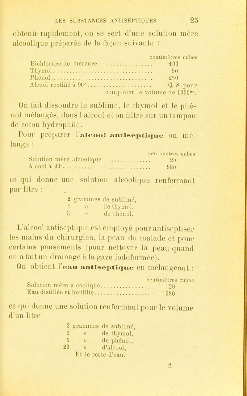 obtenir rapidement, on se sert d'une solution mère alcoolique préparée de la façon suivante : coutiniètros cubes Bichlorure de mercure 100 Thymol SO Phénol 2n0 Alcool rectifié à 90 Q. S. pour compléter le volume de IGOO. On fait dissoudre le sublimé, le thymol et le phé- nol mélangés, dans l'alcool et on filtre sur un tampon de coton hydrophile. Pour préparer l'alcool antiseptique on mé- lange : centimètres cubes Solution mère .alcoolique 20 Alcool à 90° 980 ce qui donne une solution alcoolique renfermant par litre : 2 grammes de sublime, 1 » de thymol, y  deiihénol, L'alcool antiseptique est employé pour antiseptiser les mains du chirurgien, la peau du malade et pour certains pansements (pour nettoyer la peau quand on a fait un drainage à la gaze iodoformée). On obtient l'eau antiseptique en mélangeant : ccutimètrcs cubes Solution mère alcoolique 20 Eau distillée et bouillie 980 ce qui donne une solution renfermant pour le volume d'un litre 2 grammes de sublimé, 1 » de thymol, y » de phénol, 20 » d'alcool, Et le reste d'eau. 2