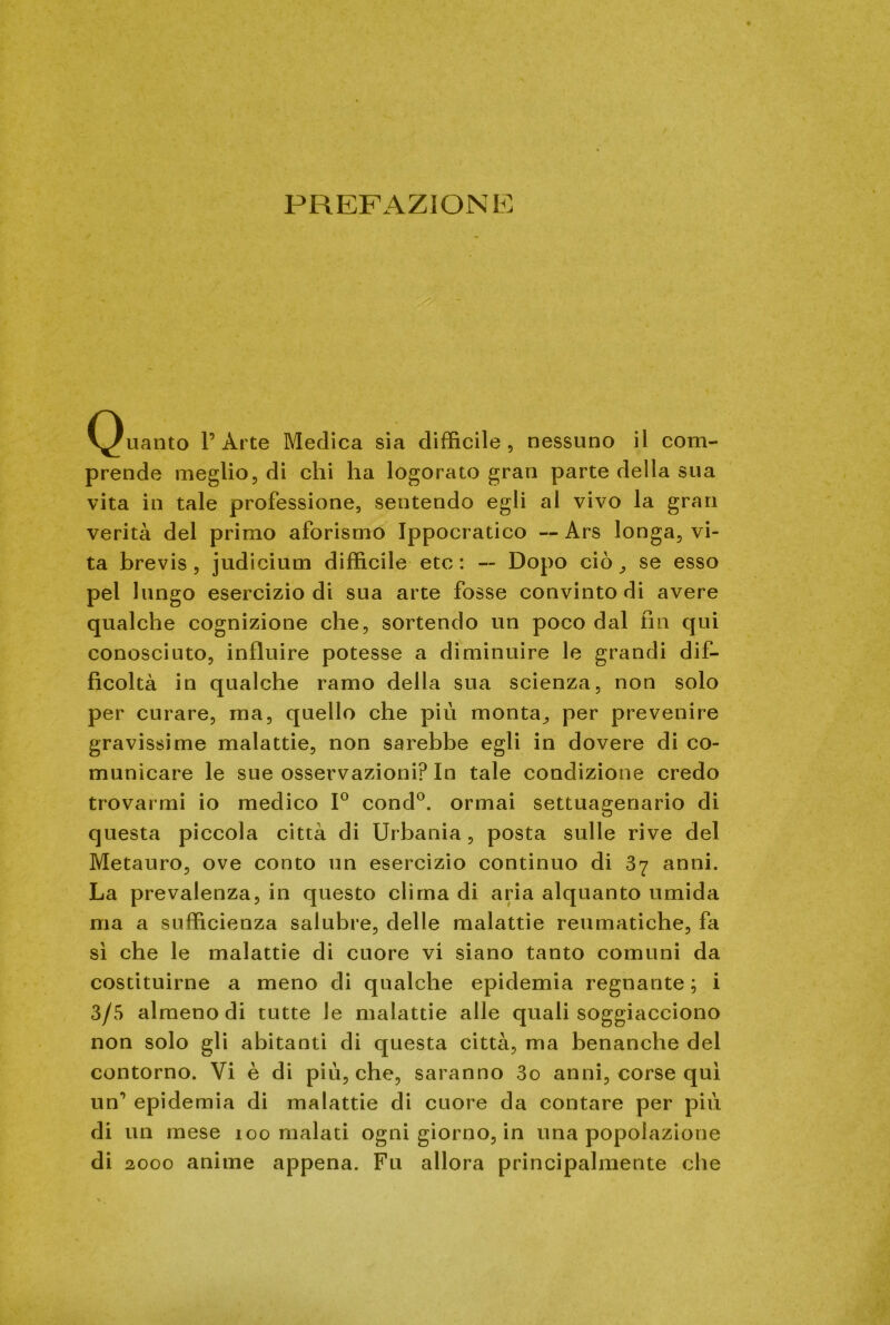 PREFAZIONE (guanto V Arte Medica sia difficile , nessuno il com- prende meglio, di chi ha logorato gran parte della sua vita in tale professione, sentendo egli al vivo la gran verità del primo aforismo Ippocratico — Ars longa, vi- ta brevis, judicium difficile etc : — Dopo ciò se esso pel lungo esercizio di sua arte fosse convinto di avere qualche cognizione che, sortendo un poco dal fin qui conosciuto, influire potesse a diminuire le grandi dif- ficoltà in qualche ramo della sua scienza, non solo per curare, ina, quello che più monta,, per prevenire gravissime malattie, non sarebbe egli in dovere di co- municare le sue osservazioni? In tale condizione credo trovarmi io medico 1° cond0. ormai settuagenario di questa piccola citta di Urbania, posta sulle rive del Metauro, ove conto un esercizio continuo di 37 anni. La prevalenza, in questo clima di aria alquanto umida ma a sufficienza salubre, delle malattie reumatiche, fa sì che le malattie di cuore vi siano tanto comuni da costituirne a meno di qualche epidemia regnante ; i 3/5 almeno di tutte le malattie alle quali soggiacciono non solo gli abitanti di questa città, ma benanche del contorno. Vi è di più, che, saranno 3o anni, corse qui un1 epidemia di malattie di cuore da contare per più di un mese 100 malati ogni giorno, in una popolazione di 2000 anime appena. Fu allora principalmente che