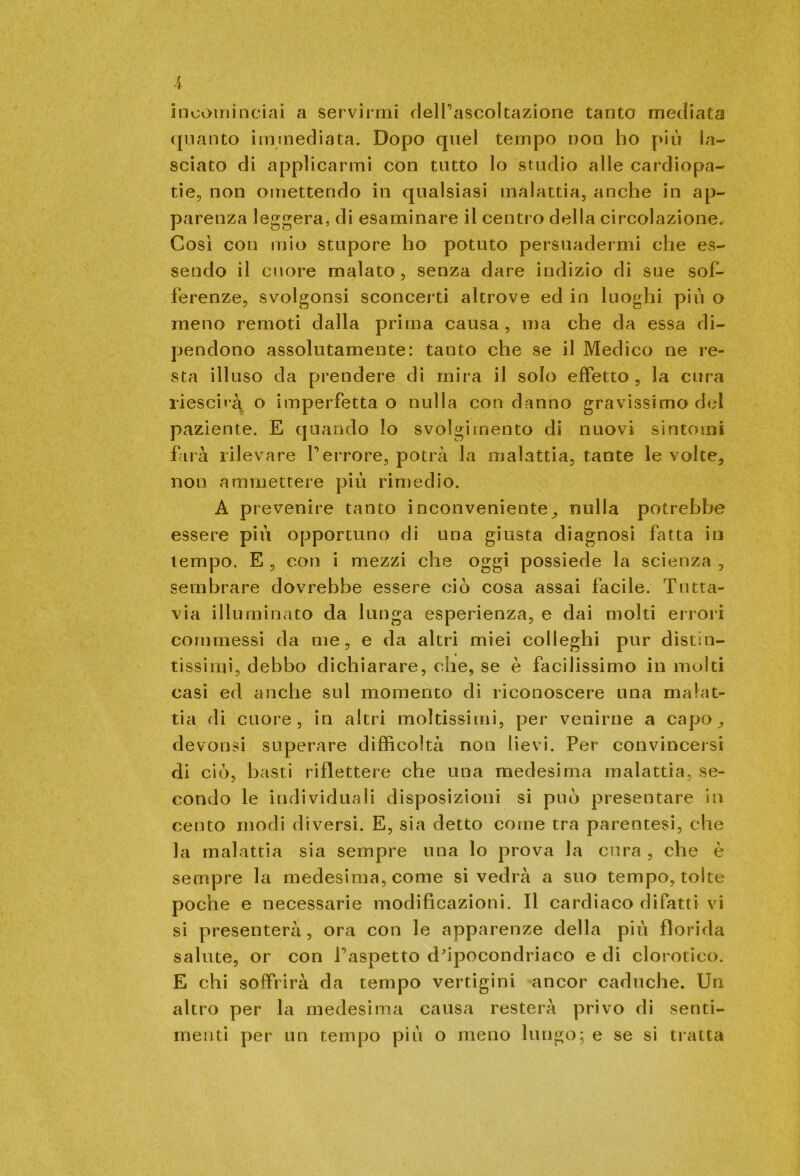 incominciai a servirmi delTascoltazione tanto mediata quanto immediata. Dopo quel tempo non ho più la- sciato di applicarmi con tutto lo studio alle cardiopa- tie, non omettendo in qualsiasi malattia, anche in ap- parenza leggera, di esaminare il centro della circolazione. Così con mio stupore ho potuto persuadermi che es- sendo il cuore malato, senza dare indizio di sue sof- ferenze, svolgonsi sconcerti altrove ed in luoghi più o meno remoti dalla prima causa , ma che da essa di- pendono assolutamente: tanto che se il Medico ne re- sta illuso da prendere di mira il solo effetto, la cura riescirà o imperfetta o nulla con danno gravissimo del paziente. E quando lo svolgimento di nuovi sintomi farà rilevare Terrore, potrà la malattia, tante le volte, non ammettere più rimedio. A prevenire tanto inconveniente, nulla potrebbe essere più opportuno di una giusta diagnosi fatta in tempo. E , con i mezzi che oggi possiede la scienza , sembrare dovrebbe essere ciò cosa assai facile. Tutta- via illuminato da lunga esperienza, e dai molti errori commessi da me, e da altri miei colleghi pur distin- tissimi, debbo dichiarare, che, se è facilissimo in molti casi ecl anche sul momento di riconoscere una malat- tia di cuore, in altri moltissimi, per venirne a capo, devonsi superare difficoltà non lievi. Per convincersi di ciò, basti riflettere che una medesima malattia, se- condo le individuali disposizioni si può presentare in cento modi diversi. E, sia detto come tra parentesi, che la malattia sia sempre una lo prova la cura , che è sempre la medesima, come si vedrà a suo tempo, tolte poche e necessarie modificazioni. Il cardiaco difatti vi si presenterà, ora con le apparenze della più florida salute, or con T’aspetto d'ipocondriaco e di clorotico. E chi soffrirà da tempo vertigini ancor caduche. Un altro per la medesima causa resterà privo di senti- menti per un tempo più o meno lungo; e se si tratta