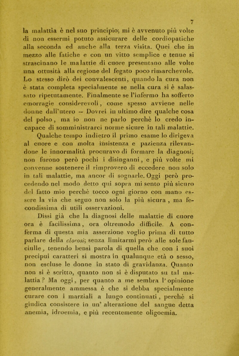 la malattia è nel suo principio; mi è avvenuto più volte di non essermi potuto assicurare delle cordiopatiche alla seconda ed anche alla terza visita. Quei che in mezzo alle fatiche e con un vitto semplice e tenue si strascinano le malattie di cuore presentano alle volte una ottusità alla regione del fegato poco rimarchevole. Lo stesso dirò dei convalescenti, quando la cura non è stata completa specialmente se nella cura si è salas- sato ripetutamente. Finalmente se l’infermo ha sofferto emorragie considerevoli , come spesso avviene nelle donne dall’utero -- Dovrei in ultimo dire qualche cosa del polso, ma io non ne parlo perchè lo credo in- capace di somministrarci norme sicure in tali malattie. Qualche tempo indietro il primo esame lo dirigeva al cuore e con molta insistenza e pazienza rilevan- done le innormalità procuravo di formare la diagnosi; non furono però pochi i disinganni, e più volte mi convenne sostenere il rimprovero di eccedere non solo in tali malattie, ma ancor di sognarle. Oggi però pro- cedendo nel modo detto qui sopra mi sento più sicuro del fatto mio perchè tocco ogni giorno con mano es- sere la via che seguo non solo la più sicura , ma fe- condissima di utili osservazioni. Dissi già che la diagnosi delle malattie di cuore ora è facilissima, ora oltremodo difficile. A con- ferma di questa mia asserzione voglio prima di tutto parlare della clorosi? senza limitarmi però alle sole fan- ciulle^ tenendo bensì parola di quella che con i suoi precipui caratteri si mostra in qualunque età o sesso, non escluse le donne in stato di gravidanza. Quanto non si è scritto, quanto non si è disputato su tal ma- lattia ? Ma oggi, per quanto a me sembra V opinione generalmente ammessa è che si debba specialmente curare con i marziali a lungo continuati , perchè si giudica consistere in un’ alterazione del sangue detta anemia, idroemia, e più recentemente oligoemia.