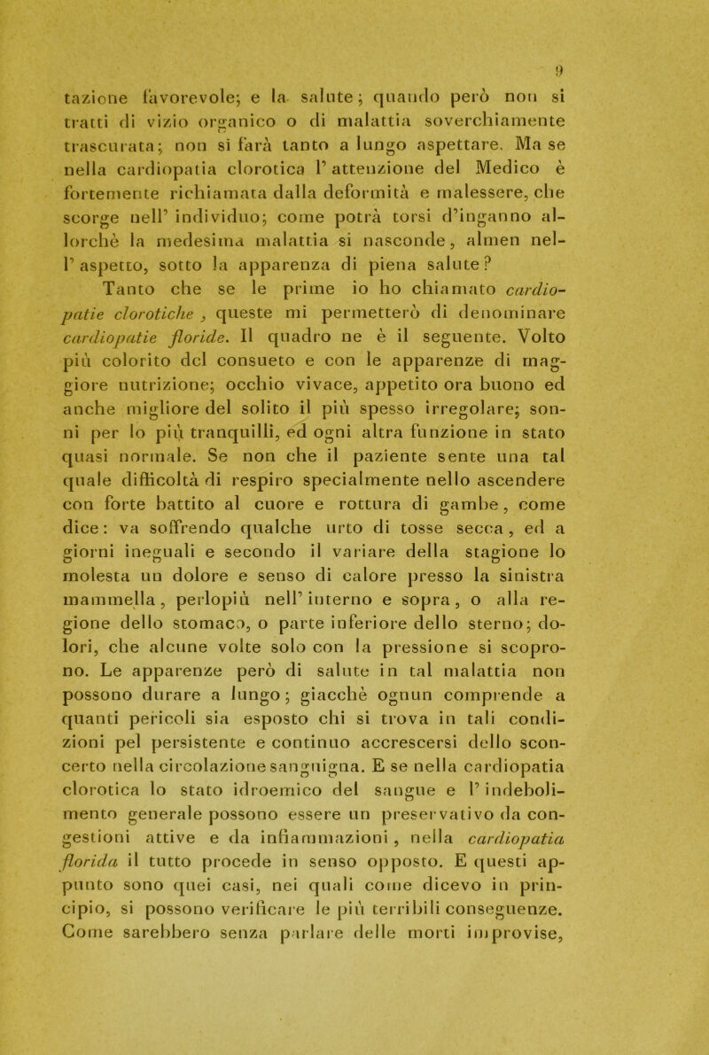 tazione favorevole; e la salute; quando però non si tratti di vizio organico o di malattia soverchiamente trascurata; non si farà tanto a lungo aspettare. Ma se nella cardiopatia clorotica l’attenzione del Medico è fortemente richiamata dalla deformità e malessere, che scorge nell’ individuo; come potrà torsi d’inganno al- lorché la medesima malattia si nasconde, almen nel- l’aspetto, sotto la apparenza di piena salute? Tanto che se le prime io ho chiamato cardio- patie clorotiche , queste mi permetterò di denominare cardiopatie floride. Il quadro ne è il seguente. Volto piu colorito del consueto e con le apparenze di mag- giore nutrizione; occhio vivace, appetito ora buono ed anche migliore del solito il piu spesso irregolare; son- ni per lo piu tranquilli, ed ogni altra funzione in stato quasi normale. Se non che il paziente sente una tal quale difficoltà di respiro specialmente nello ascendere con forte battito al cuore e rottura di gambe, come dice : va soffrendo qualche urto di tosse secca , ed a giorni ineguali e secondo il variare della stagione lo molesta un dolore e senso di calore presso la sinistra mammella, perlopiù nell’interno e sopra, o alla re- gione dello stomaco, o parte inferiore dello sterno; do- lori, che alcune volte solo con la pressione si scopro- no. Le apparenze però di salute in tal malattia non possono durare a lungo; giacché ognun comprende a quanti pericoli sia esposto chi si trova in tali condi- zioni pel persistente e continuo accrescersi dello scon- certo nella circolazione sanguigna. E se nella cardiopatia clorotica lo stato idroemico del sangue e 1’indeboli- mento generale possono essere un preservativo da con- gestioni attive e da infiammazioni , nella cardiopatia florida il tutto procede in senso opposto. E questi ap- pi! n to sono quei casi, nei quali come dicevo in prin- cipio, si possono verificare le più terribili conseguenze. Come sarebbero senza parlare delle morti improvise.