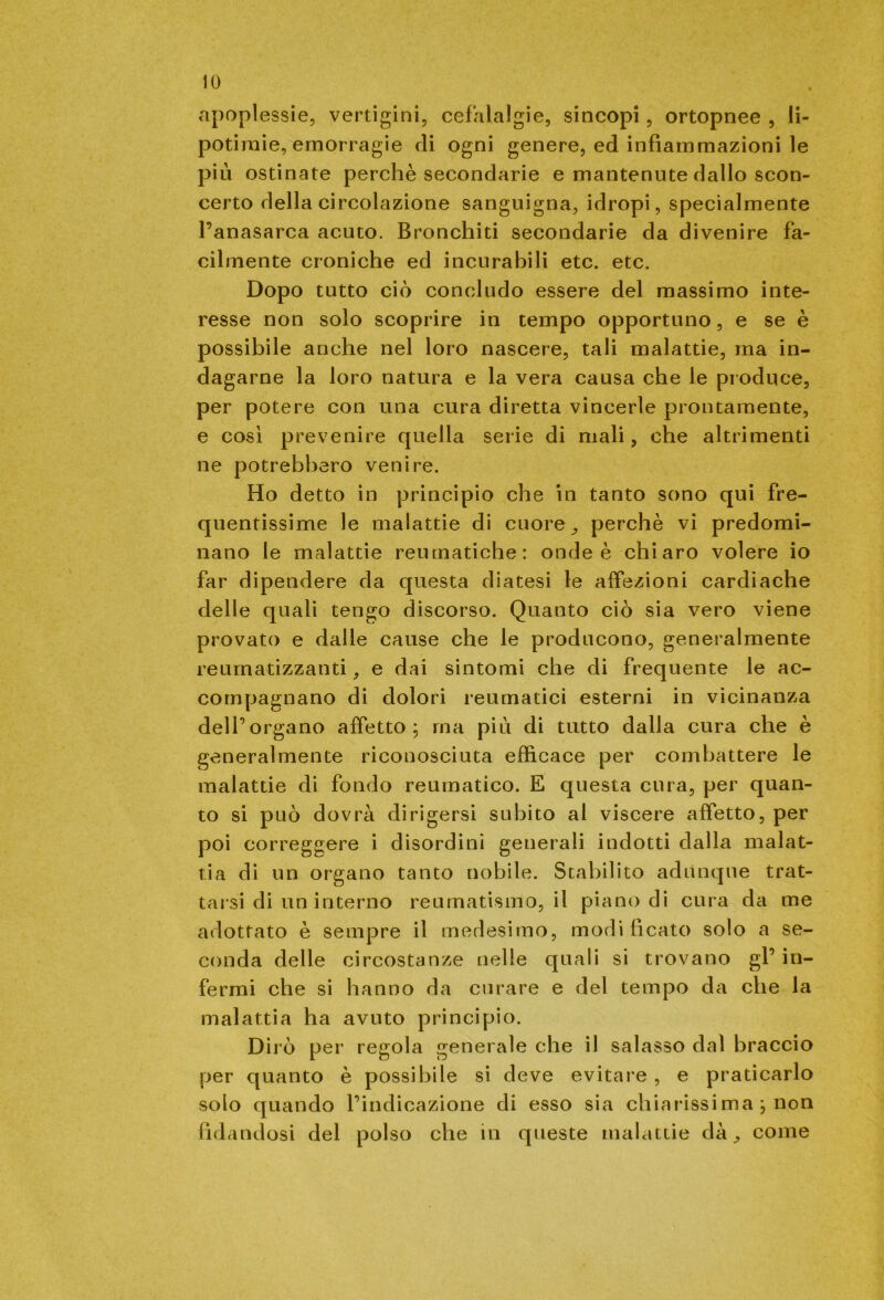 apoplessie, vertigini, cefalalgie, sincopi, ortopnee , li- potiraie, emorragie di ogni genere, ed infiammazioni le più ostinate perchè secondarie e mantenute dallo scon- certo della circolazione sanguigna, idropi, specialmente l’anasarca acuto. Bronchiti secondarie da divenire fa- cilmente croniche ed incurabili etc. etc. Dopo tutto ciò concludo essere del massimo inte- resse non solo scoprire in tempo opportuno, e se è possibile anche nel loro nascere, tali malattie, ma in- dagarne la loro natura e la vera causa che le produce, per potere con una cura diretta vincerle prontamente, e così prevenire quella serie di mali, che altrimenti ne potrebbero venire. Ho detto in principio che in tanto sono qui fre- quentissime le malattie di cuore, perchè vi predomi- nano le malattie reumatiche: onde è chiaro volere io far dipendere da questa diatesi le affezioni cardiache delle quali tengo discorso. Quanto ciò sia vero viene provato e dalle cause che le producono, generalmente reumatizzanti, e dai sintomi che di frequente le ac- compagnano di dolori reumatici esterni in vicinanza dell’organo affetto; ma più di tutto dalla cura che è generalmente riconosciuta efficace per combattere le malattie di fondo reumatico. E questa cura, per quan- to si può dovrà dirigersi subito al viscere affetto, per poi correggere i disordini generali indotti dalla malat- tia di un organo tanto nobile. Stabilito adunque trat- tarsi di un interno reumatismo, il piano di cura da me adottato è sempre il medesimo, modificato solo a se- conda delle circostanze nelle quali si trovano gl’ in- fermi che si hanno da curare e del tempo da che la malattia ha avuto principio. Dirò per regola generale che il salasso dal braccio per quanto è possibile si deve evitare , e praticarlo solo quando l’indicazione di esso sia chiarissima , non fidandosi del polso che in queste malattie dà, come