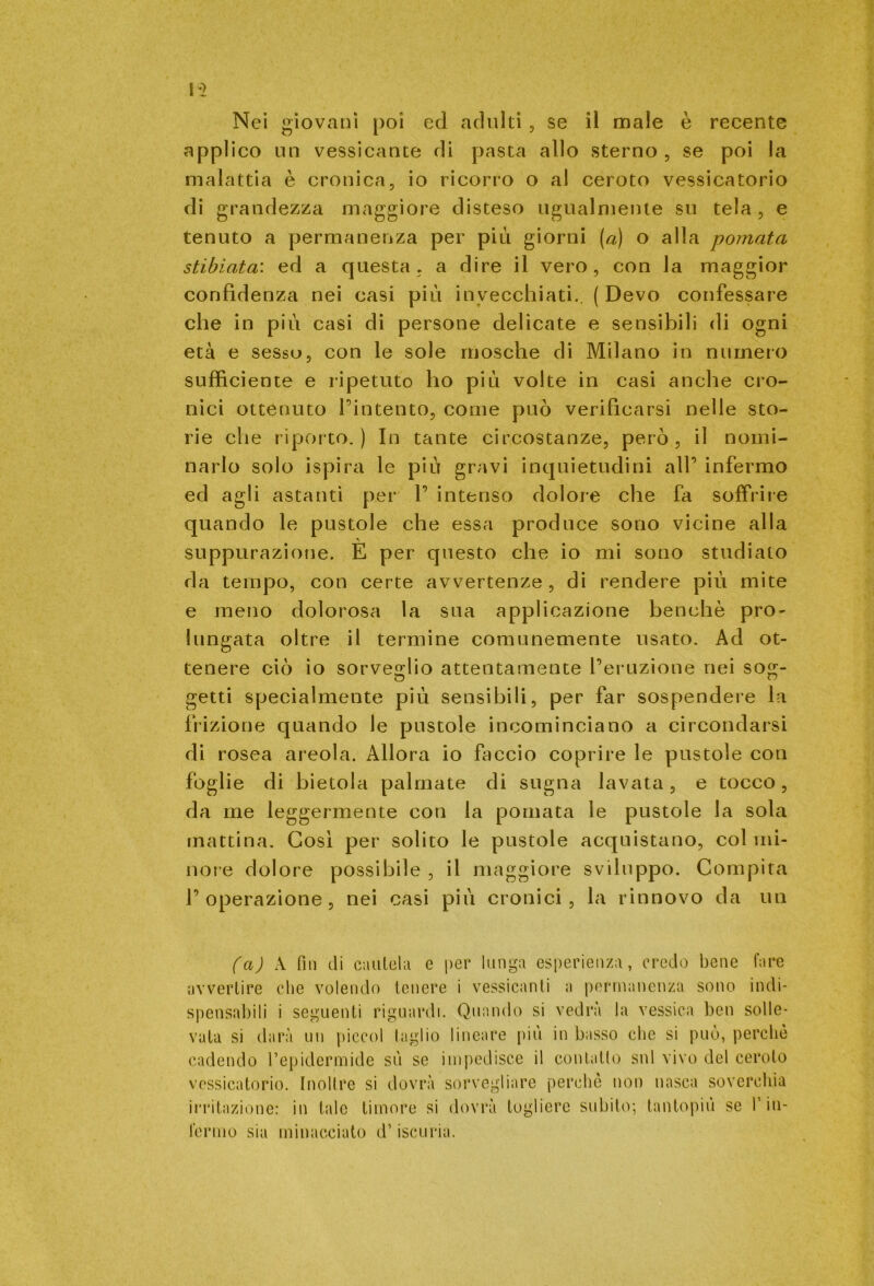 Nei giovani poi ed adulti, se il male è recente applico un vessicante di pasta allo sterno , se poi la malattia è cronica, io ricorro o al ceroto vessicatorio di grandezza maggiore disteso ugualmente su tela, e tenuto a permanenza per più giorni (a) o alla pomata stibiata: ed a questa, a dire il vero, con la maggior confidenza nei casi più invecchiati.. (Devo confessare che in più casi di persone delicate e sensibili di ogni età e sesso, con le sole mosche di Milano in numero sufficiente e ripetuto ho più volte in casi anche cro- nici ottenuto l’intento, come può verificarsi nelle sto- rie che riporto.) In tante circostanze, però, il nomi- narlo solo ispira le più gravi inquietudini all’ infermo ed agli astanti per 1’ intenso dolore che fa soffrile quando le pustole che essa produce sono vicine alla suppurazione. E per questo che io mi sono studiato da tempo, con certe avvertenze , di rendere più mite e meno dolorosa la sua applicazione benché prò- lungata oltre il termine comunemente usato. Ad ot- tenere ciò io sorveglio attentamente l’eruzione nei so£- getti specialmente più sensibili, per far sospendere la frizione quando le pustole incominciano a circondarsi di rosea areola. Allora io faccio coprire le pustole con foglie di bietola palmate di sugna lavata , e tocco , da me leggermente con la pomata le pustole la sola mattina. Così per solito le pustole acquistano, col mi- nore dolore possibile , il maggiore sviluppo. Compita l’operazione, nei casi più cronici, la rinnovo da un (a) A fin di cautela e per lunga esperienza, credo bene fare avvertire che volendo tenere i vessicanti a permanenza sono indi- spensabili i seguenti riguardi. Quando si vedrà la vessica ben solle- vata si darà un piceni taglio lineare più in basso che si può, perchè cadendo l’epidermide sù se impedisce il contatto sul vivo del ceroto vessicatorio. Inoltre si dovrà sorvegliare perchè non nasca soverchia irritazione: in tale timore si dovrà togliere subito; tantopiù se T in- fermo sia minacciato d’iscuria.