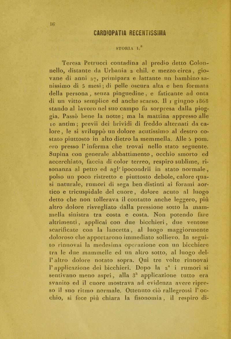 CARDIOPATIA RECENTISSIMA STORIA I.a Teresa Petrucci contadina al predio detto Colon- nello, distante da Urbania 2 chil. e mezzo circa, gio- vane di anni 27, primipara e lattante un bambino sa- nissimo di 5 mesi ; di pelle oscura alta e ben formata della persona, senza pinguedine, e faticante ad onta di un vitto semplice ed anche scarso. Il 1 giugno 1868 stando al lavoro nel suo campo fu sorpresa dalla piog- gia. Passò bene la notte; ma la mattina appresso alle 10 antim; previi dei brividi di freddo alternati da ca- lore, le si sviluppò un dolore acutissimo al destro co- stato piuttosto in alto dietro la memmella. Alleò poni, ero presso P inferma che trovai nello stato seguente. Supina con generale abbattimento , occhio smorto ed accerchiato, faccia di color terreo, respiro sublime, ri- sonanza al petto ed agP ipocondrii in stato normale , polso un poco ristretto e piuttosto debole, calore qua- si naturale, rumori di sega ben distinti ai forami aor- tico e tricuspidale del cuore, dolore acuto al luogo detto che non tollerava il contatto anche leggero, più altro dolore risvegliato dalla pressione sotto la mam- mella sinistra tra costa e costa. Non potendo fare altrimenti, applicai con due bicchieri, due ventose scarificate con la lancetta, al luogo maggiormente doloroso che apportarono immediato sollievo. In segui- to rinnovai la medesima operazione con un bicchiere tra le due mammelle ed un altro sotto, al luogo del- l’altro dolore notato sopra. Qui tre volte rinnovai l’applicazione dei bicchieri. Dopo la 2a i rumori si sentivano meno aspri, alla 3a applicazione tutto era svanito ed il cuore mostrava ad evidenza avere ripre- so il suo ritmo normale. Ottenuto ciò rallegrossi roc- chio, si fece più chiara la fìsonomia, il respiro di-