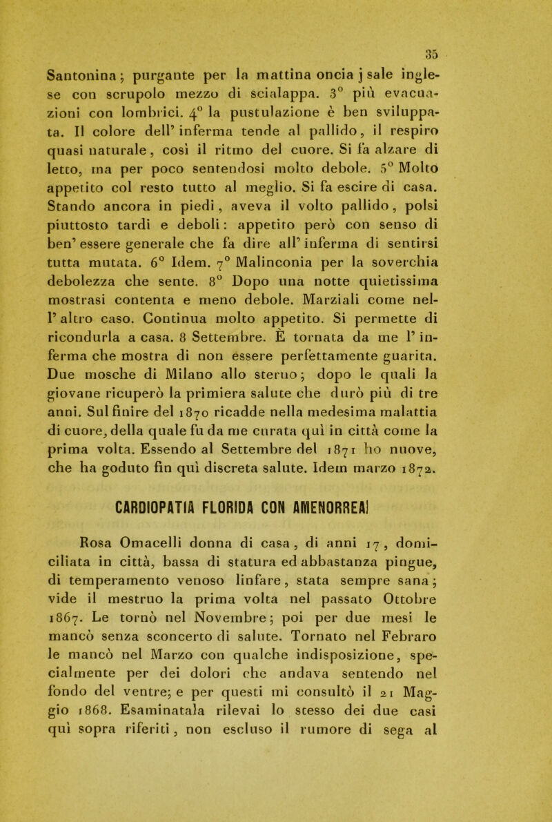 Santonina; purgante per la mattina oncia j sale ingle- se con scrupolo mezzo di scialappa. 3° più evacua- zioni con lombrici. 40 la pustulazione è ben sviluppa- ta. Il colore dell’inferma tende al pallido, il respiro quasi naturale, cosi il ritmo del cuore. Si fa alzare di letto, ma per poco sentendosi molto debole. 5° Molto appetito col resto tutto al meglio. Si fa escire di casa. Stando ancora in piedi, aveva il volto pallido, polsi piuttosto tardi e deboli : appetito però con senso di ben’ essere generale che fa dire all’ inferma di sentirsi tutta mutata. 6° Idem. 70 Malinconia per la soverchia debolezza che sente. 8° Dopo una notte quietissima mostrasi contenta e meno debole. Marziali come nel- l’altro caso. Continua molto appetito. Si permette di ricondurla a casa. 8 Settembre. E tornata da me l’in- ferma che mostra di non essere perfettamente guarita. Due mosche di Milano allo sterno; dopo le quali la giovane ricuperò la primiera salute che durò più di tre anni. Sul finire del 1870 ricadde nella medesima malattia di cuore., della quale fu da me curata qui in città come la prima volta. Essendo al Settembre del 1871 ho nuove, che ha goduto fin qui discreta salute. Idem marzo 1872. CARDIOPATIA FLORIDA CON AMENORREA! Rosa Omacelli donna di casa, di anni 17, domi- ciliata in città, bassa di statura ed abbastanza pingue, di temperamento venoso linfare, stata sempre sana; vide il mestruo la prima volta nel passato Ottobre 1867. Le tornò nel Novembre; poi per due mesi le mancò senza sconcerto di salute. Tornato nel Febraro le mancò nel Marzo con qualche indisposizione, spe- cialmente per dei dolori che andava sentendo nel fondo del ventre; e per questi mi consultò il 21 Mag- gio 1868. Esaminatala rilevai lo stesso dei due casi qui sopra riferiti, non escluso il rumore di sega al