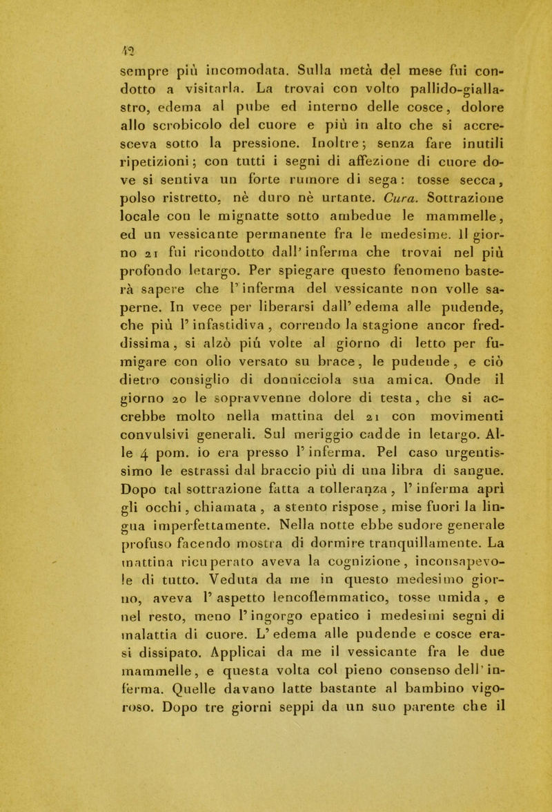 sempre più in coiti orlata. Sulla metà del mese fui con- dotto a visitarla. La trovai con volto pallido-gialla- stro, edema al pube ed interno delle cosce, dolore allo scrobicolo del cuore e più in alto che si accre- sceva sotto la pressione. Inoltre; senza fare inutili ripetizioni ; con tutti i segni di affezione di cuore do- ve si sentiva un forte rumore di sega: tosse secca, polso ristretto, nè duro nè urtante. Cura. Sottrazione locale con le mignatte sotto ambedue le mammelle, ed un vessicante permanente fra le medesime. Il gior- no 21 fui ricondotto dall'inferma che trovai nel più profondo letargo. Per spiegare questo fenomeno baste- rà sapere che l’inferma del vessicante non volle sa- perne. In vece per liberarsi dall’edema alle pudende, che più l’infastidiva , correndo la stagione ancor fred- dissima , si alzò più voice al giorno di letto per fu- migare con olio versato su brace , le pudende , e ciò dietro consiglio di donnicciola sua amica. Onde il giorno 20 le sopravvenne dolore di testa , che si ac- crebbe molto nella mattina del 21 con movimenti convulsivi generali. Sul meriggio cadde in letargo. Al- le 4 pom. io era presso l’inferma. Pel caso urgentis- simo le estrassi dal braccio più di una libra di sangue. Dopo tal sottrazione fatta a tolleranza , P inferma aprì gli occhi, chiamata , a stento rispose, mise fuori la lin- gua imperfettamente. Nella notte ebbe sudore generale profuso facendo mostra di dormire tranquillamente. La mattina ricuperato aveva la cognizione, inconsapevo- le di tutto. Veduta da me in questo medesimo gior- no, aveva P aspetto lencoflemmatico, tosse umida , e nel resto, meno l’ingorgo epatico i medesimi segni di malattia di cuore. L’edema alle pudende e cosce era- si dissipato. Applicai da me il vessicante fra le due mammelle, e questa volta col pieno consenso dell’in- ferma. Quelle davano latte bastante al bambino vigo- roso. Dopo tre giorni seppi da un suo parente che il