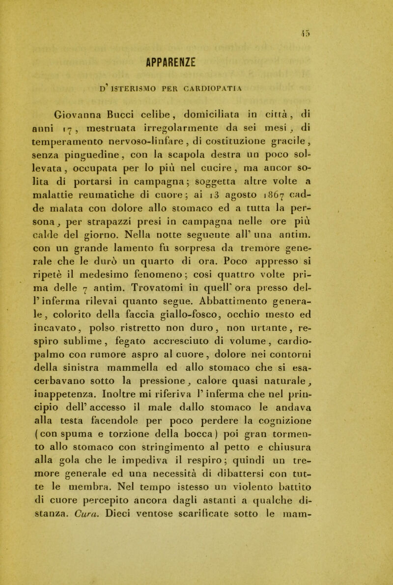 APPARENZE d'isterismo per cardiopatia Giovanna Bucci celibe, domiciliata in città, di anni 17, mestruata irregolarmente da sei mesi , di temperamento nervoso-linfare , di costituzione gracile, senza pinguedine, con la scapola destra un poco sol- levata, occupata per lo più nel cucire, ma ancor so- lita di portarsi in campagna; soggetta altre volte a malattie reumatiche di cuore; ai i3 agosto 1867 cad- de malata con dolore allo stomaco ed a tutta la per- sona, per strapazzi presi in campagna nelle ore più calde del giorno. Nella notte seguente all’ una antim. con un grande lamento fu sorpresa da tremore gene- rale che le durò un quarto di ora. Poco appresso si ripetè il medesimo fenomeno ; cosi quattro volte pri- ma delle 7 antim. Trovatomi in queir ora presso del- l’inferma rilevai quanto segue. Abbattimento genera- le, colorito della faccia giallo-fosco, occhio mesto ed incavato, polso ristretto non duro, non urtante, re- spiro sublime, fegato accresciuto di volume, cardio- palmo con rumore aspro al cuore, dolore nei contorni della sinistra mammella ed allo stomaco che si esa- cerbavano sotto la pressione, calore quasi naturale, inappetenza. Inoltre mi riferiva l’inferma che nel prin- cipio dell’ accesso il male dallo stomaco le andava alla testa facendole per poco perdere la cognizione (con spuma e torzione della bocca) poi gran tormen- to allo stomaco con stringimento al petto e chiusura alla gola che le impediva il respiro; quindi un tre- more generale ed una necessità di dibattersi con tut- te le membra. Nel tempo istesso un violento battito di cuore percepito ancora dagli astanti a qualche di- stanza. Cura. Dieci ventose scarificate sotto le mam-