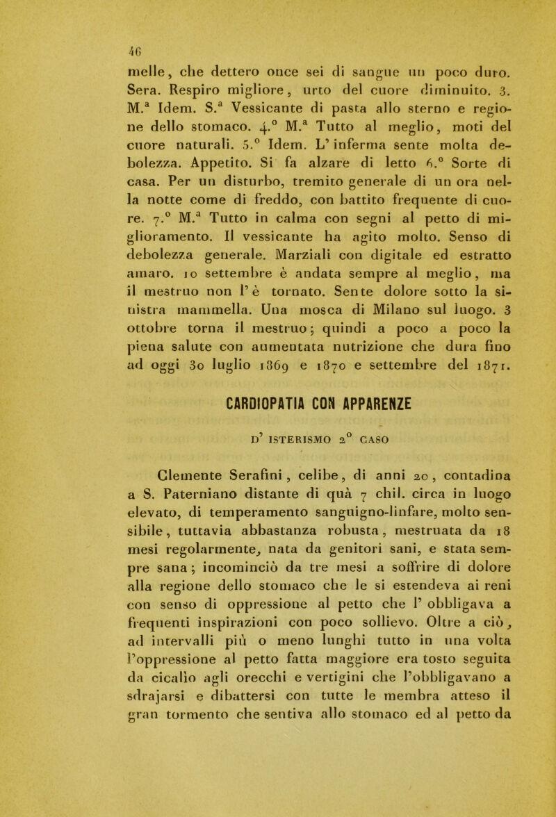 melle, che dettero once sei di sangue un poco duro. Sera. Respiro migliore, urto del cuore diminuito. 3. M.a Idem. S.a Vessicante di pasta allo sterno e regio- ne dello stomaco. 4*° M.a Tutto al meglio, moti del cuore naturali. 5.° Idem. L’ inferma sente molta de- bolezza. Appetito. Si fa alzare di letto 6.° Sorte di casa. Per un disturbo, tremito generale di un ora nel- la notte come di freddo, con battito frequente di cuo- re. 7.0 M.a Tutto in calma con segni al petto di mi- glioramento. Il vessicante ha agito molto. Senso di debolezza generale. Marziali con digitale ed estratto amaro, io settembre è andata sempre al meglio, ma il mestruo non 1’è tornato. Sente dolore sotto la si- nistra mammella. Una mosca di Milano sul luogo. 3 ottobre torna il mestruo; quindi a poco a poco la piena salute con aumentata nutrizione che dura fino ad oggi 3o luglio 1869 e 1870 e settembre del 1871. CARDIOPATIA CON APPARENZE d’ ISTERISMO 2° CASO Clemente Serafini, celibe, di anni 20, contadina a S. Paterniano distante di qua 7 chi 1. circa in luogo elevato, di temperamento sanguigno-linfare, molto sen- sibile , tuttavia abbastanza robusta, mestruata da 18 mesi regolarmente^ nata da genitori sani, e stata sem- pre sana ; incominciò da tre mesi a soffrire di dolore alla regione dello stomaco che le si estendeva ai reni con senso di oppressione al petto che P obbligava a frequenti inspirazioni con poco sollievo. Oltre a ciò_, ad intervalli più o meno lunghi tutto in una volta l’oppressione al petto fatta maggiore era tosto seguita da cicalio agli orecchi e vertigini che l’obbligavano a sdrajarsi e dibattersi con tutte le membra atteso il gran tormento che sentiva allo stomaco ed al petto da