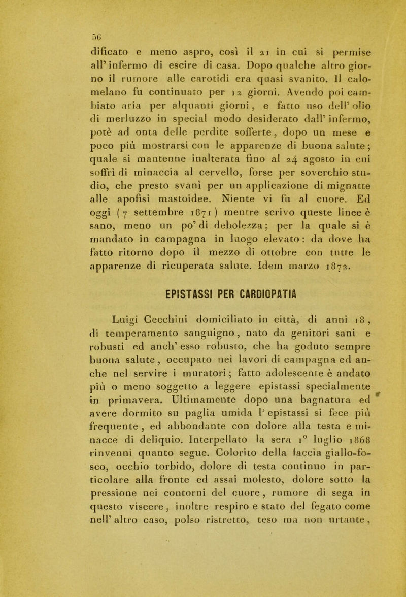 clifìcato e meno aspro, cosi il 21 in cui si permise all’infermo rii escire di casa. Dopo qualche altro gior- no il rumore alle carotidi era quasi svanito. Il calo- melano fu continuato per 12 giorni. Avendo poi cam- biato aria per alquanti giorni, e fatto uso dell’olio di merluzzo in special modo desiderato dall’infermo, potè ad onta delle perdite sofferte, dopo un mese e poco più mostrarsi con le apparenze di buona salute; quale si mantenne inalterata fino al 24 agosto in cui soffrì di minaccia al cervello, forse per soverchio stu- dio, che presto svanì per un applicazione di mignatte alle apofisi mastoidee. Niente vi fu al cuore. Ed oggi (7 settembre 1871) mentre scrivo queste linee è sano, meno un po’ di debolezza ; per la quale si è mandato in campagna in luogo elevato: da dove ha fatto ritorno dopo il mezzo di ottobre con tutte le apparenze di ricuperata salute. Idem marzo 1872. EPISTASSI PER CARDIOPATIA Luigi Cecchini domiciliato in città, di anni 18, di temperamento sanguigno, nato da genitori sani e robusti ed anch’ esso robusto, che ha goduto sempre buona salute, occupato nei lavori di campagna ed an- che nel servire i muratori ; fatto adolescente è andato più o meno soggetto a leggere epistassi specialmente in primavera. Ultimamente dopo una bagnatura ed avere dormito su paglia umida depistassi si fece più frequente , ed abbondante con dolore alla testa e mi- nacce di deliquio. Interpellato la sera i° luglio 1868 rinvenni quanto segue. Colorito della faccia giallo-fo- sco, occhio torbido, dolore di testa continuo in par- ticolare alla fronte ed assai molesto, dolore sotto la pressione nei contorni del cuore, rumore di sega in questo viscere, inoltre respiro e stato del fegato come nell’altro caso, polso ristretto, teso ma non urtante,