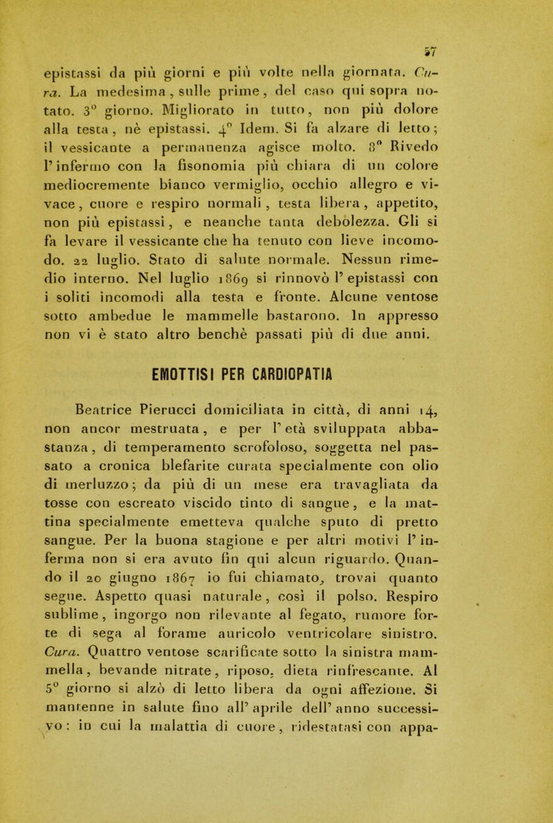 epistassi da più giorni e più volte nella giornata. Cu- ra. La medesima , sulle prime, del caso qui sopra no- tato. 3° giorno. Migliorato in tutto, non più dolore alla testa, nè epistassi. 40 Idem. Si fa alzare di letto; il vessicante a permanenza agisce molto. 8° Rivedo l’infermo con la fìsonomia più chiara di un colore mediocremente bianco vermiglio, occhio allegro e vi- vace, cuore e respiro normali, testa libera, appetito, non più epistassi, e neanche tanta debolezza. Gli si fa levare il vessicante che ha tenuto con lieve incomo- do. 22 luglio. Stato di salute normale. Nessun rime- cJ dio interno. Nel luglio 1869 si rinnovò 1’epistassi con i soliti incomodi alla testa e fronte. Alcune ventose sotto ambedue le mammelle bastarono. In appresso non vi è stato altro benché passati più di due anni. EMOTTISI PER CARDIOPATIA Beatrice Pierucci domiciliata in città, di anni 14, non ancor mestruata, e per V età sviluppata abba- stanza, di temperamento scrofoloso, soggetta nel pas- sato a cronica blefarite curata specialmente con olio di merluzzo; da più di un mese era travagliata da tosse con escreato viscido tinto di sangue, e la mat- tina specialmente emetteva qualche sputo di pretto sangue. Per la buona stagione e per altri motivi l’in- ferma non si era avuto fin qui alcun riguardo. Quan- do il 20 giugno 1867 io fui chiamato^ trovai quanto segue. Aspetto quasi naturale, così il polso. Respiro su bli me, ingorgo non rilevante al fegato, rumore for- te di sega al forame auricolo ventricolare sinistro. Cura. Quattro ventose scarificate sotto la sinistra mam- mella, bevande nitrate, riposo, dieta rinfrescante. Ai 5° giorno si alzò di letto libera da ogni affezione. Si mantenne in salute fino all’ aprile dell’ anno successi- vo: in cui la malattia di cuore, ridestatasi con appa-