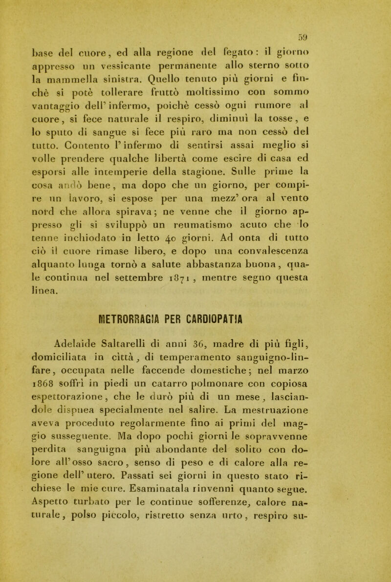 base del cuore, ed alla regione del fegato: il giorno appresso un vessicante permanente allo sterno sotto la mammella sinistra. Quello tenuto più giorni e fin- ché si potè tollerare fruttò moltissimo con sommo vantaggio dell infermo, poiché cessò ogni rumore al cuore, si fece naturale il respiro, diminuì la tosse, e lo sputo di sangue si fece più raro ma non cessò del tutto. Contento l’infermo di sentirsi assai meglio si volle prendere qualche libertà come escire di casa ed esporsi alle intemperie della stagione. Sulle prime la cosa andò bene , ma dopo che un giorno, per compi- re un lavoro, si espose per una mezz’ ora al vento nord che allora spirava; ne venne che il giorno ap- presso gli si sviluppò un reumatismo acuto che lo tenne inchiodato in letto 40 giorni. Ad onta di tutto ciò il cuore rimase libero, e dopo una convalescenza alquanto lunga tornò a salute abbastanza buona , qua- le continua nel settembre 1871, mentre segno questa linea. IflETRORRAGìA PER CARDIOPATIA Adelaide Saltarelli di anni 36, madre di più figli, domiciliata in città. ^ di temperamento sanguigno-lin- fare, occupata nelle faccende domestiche; nel marzo 1868 soffrì in piedi un catarro polmonare con copiosa espettorazione, che le durò più di un mese, lascian- dole dispnea specialmente nel salire. La mestruazione aveva proceduto regolarmente fino ai primi del mag- gio susseguente. Ma dopo pochi giorni le sopravvenne perdita sanguigna più abondante del solito con do- lore all’osso sacro, senso di peso e di calore alia re- gione dell’ utero. Passati sei giorni in questo stato ri- chiese le mie cure. Esaminatala rinvenni quanto segue. Aspetto turbato per le continue sofferenze, calore na- turale, polso piccolo, ristretto senza urto, respiro su-