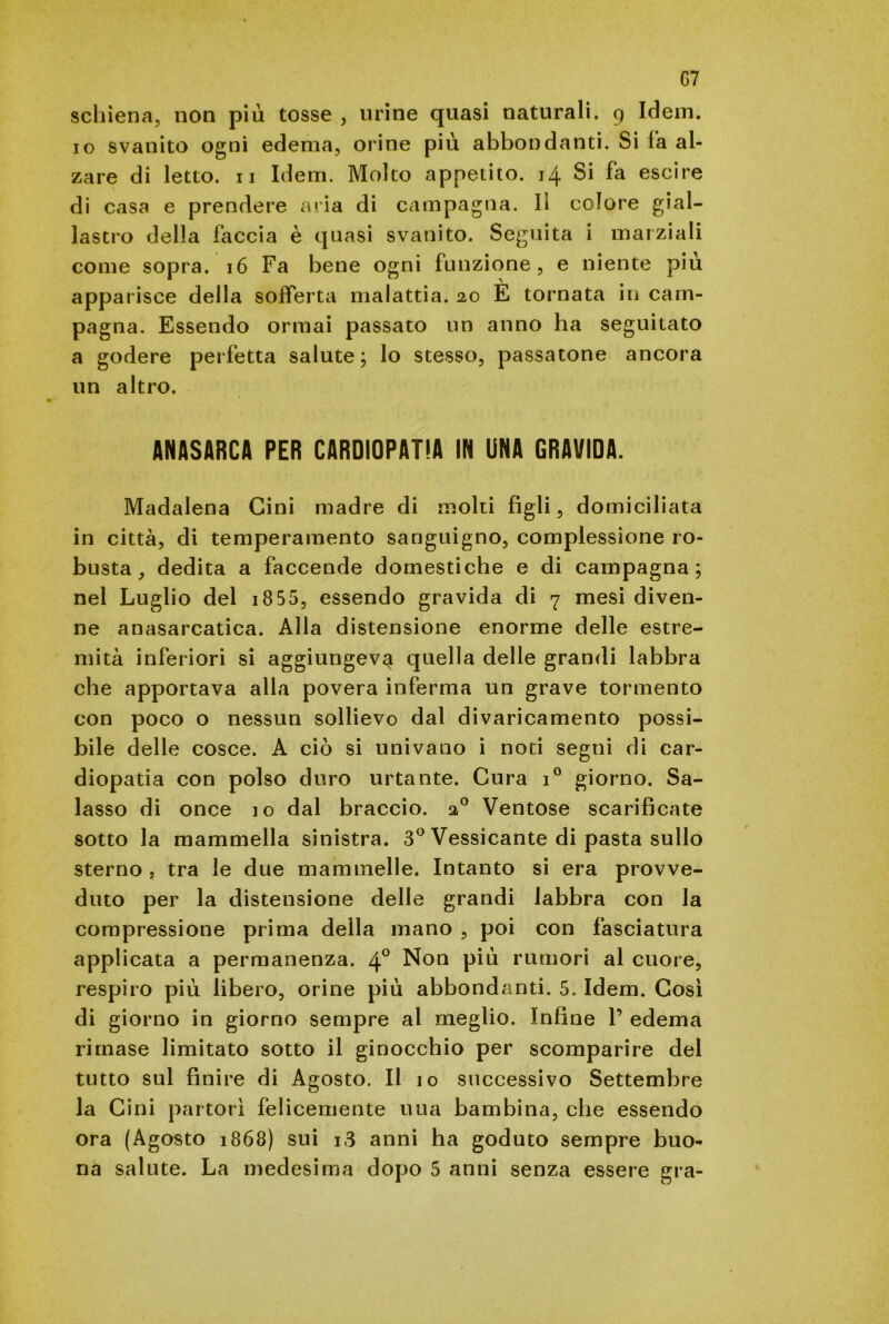 G7 schiena, non più tosse , urine quasi naturali. 9 Idem, io svanito ogni edema, orine più abbondanti. Si fa al- zare di letto. 11 Idem. Molto appetito. 14 Si fa escire di casa e prendere aria di campagna. Il colore gial- lastro della faccia è quasi svanito. Seguita i marziali come sopra. 16 Fa bene ogni funzione, e niente più apparisce della sofferta malattia. 20 È tornata in cam- pagna. Essendo ormai passato un anno ha seguitato a godere perfetta salute; lo stesso, passatone ancora un altro. ANASARCA PER CARDIOPATIA IN UNA GRAVIDA. Madalena Cini madre di molti figli, domiciliata in città, di temperamento sanguigno, complessione ro- busta, dedita a faccende domestiche e di campagna; nel Luglio del i855, essendo gravida di 7 mesi diven- ne anasarcatica. Alla distensione enorme delle estre- mità inferiori si aggiungeva quella delle grandi labbra che apportava alla povera inferma un grave tormento con poco o nessun sollievo dal divaricamento possi- bile delle cosce. A ciò si univano i noti segni di car- diopatia con polso duro urtante. Cura i° giorno. Sa- lasso di once io dal braccio. 20 Ventose scarificate sotto la mammella sinistra. 3° Vessicante di pasta sullo sterno , tra le due mammelle. Intanto si era provve- duto per la distensione delie grandi labbra con la compressione prima della mano , poi con fasciatura applicata a permanenza. 4° Non più rumori al cuore, respiro più libero, orine più abbondanti. 5. Idem. Cosi di giorno in giorno sempre al meglio. Infine 1’ edema rimase limitato sotto il ginocchio per scomparire del tutto sul finire di Agosto. Il 10 successivo Settembre la Cini partorì felicemente uua bambina, che essendo ora (Agosto 1868) sui 13 anni ha goduto sempre buo-