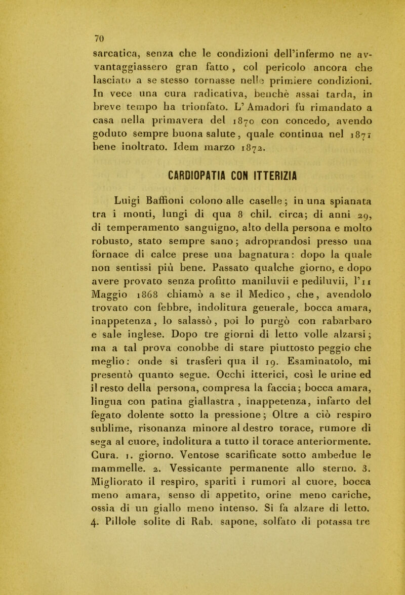 sarcatica, senza che le condizioni dell’infermo ne av- vantaggiassero gran fatto , col pericolo ancora che lasciato a se stesso tornasse nelle primiere condizioni. In vece una cura radicativa, benché assai tarda, in breve tempo ha trionfato. L’Amadori fu rimandato a casa nella primavera del 1870 con concedo, avendo goduto sempre buona salute, quale continua nel 1871 bene inoltrato. Idem marzo 1872. CARDIOPATIA CON ITTERIZIA Luigi Baffioni colono alle caselle; in una spianata tra i monti, lungi di qua 8 chil. circa; di anni 29, di temperamento sanguigno, alto della persona e molto robusto, stato sempre sano; adroprandosi presso una fornace di calce prese una bagnatura : dopo la quale non sentissi più bene. Passato qualche giorno, e dopo avere provato senza profitto maniluvii e pediluvii, Pii Maggio 1868 chiamò a se il Medico, che, avendolo trovato con febbre, indolitura generale, bocca amara, inappetenza, lo salassò, poi lo purgò con rabarbaro e sale inglese. Dopo tre giorni di letto volle alzarsi; ma a tal prova conobbe di stare piuttosto peggio che meglio: onde si trasferì qua il 19. Esaminatolo, mi presentò quanto segue. Occhi itterici, così le urine ed il resto della persona, compresa la faccia; bocca amara, lingua con patina giallastra , inappetenza, infarto del fegato dolente sotto la pressione; Oltre a ciò respiro sublime, risonanza minore al destro torace, rumore di sega al cuore, indolitura a tutto il torace anteriormente. Cura. 1. giorno. Ventose scarificate sotto ambedue le mammelle. 2. Vessicante permanente allo sterno. 3. Migliorato il respiro, spariti i rumori al cuore, bocca meno amara, senso di appetito, orine meno cariche, ossia di un giallo meno intenso. Si fa alzare di letto. 4. Pillole solite di Rab. sapone, solfato di potassa tre