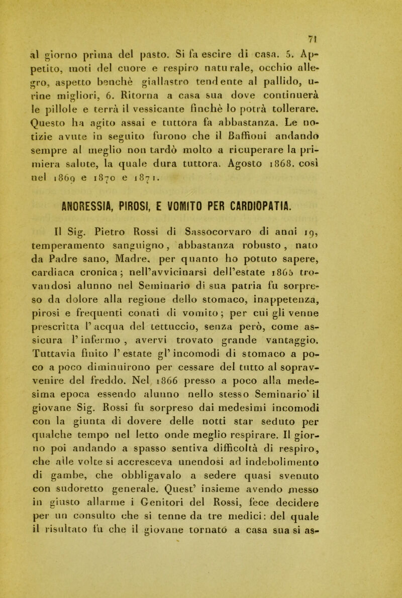 al giorno prima del pasto. Si la escire di casa. 5. Ap- petito, moti del cuore e respiro naturale, occhio alle- gro, aspetto benché giallastro tendente al pallido, u- rine migliori, 6. Ritorna a casa sua dove continuerà cj 7 le pillole e terrà il vessicante finché lo potrà tollerare. Questo ha agito assai e tuttora fa abbastanza. Le no- tizie avute in seguito furono che il Baffioui andando sempre al meglio non tardò molto a ricuperare la pri- miera salute, la quale dura tuttora. Agosto 1868. cosi nel 18óo e 1870 e 1871. ANORESSIA, PIROSI, E VOMITO PER CARDIOPATIA. Il Sig. Pietro Rossi di Sassocorvaro di anni 19, temperamento sanguigno, abbastanza robusto , nato da Padre sano, Madre, per quanto ho potuto sapere, cardiaca cronica; nell’avvicinarsi dell’estate 1865 tro- vandosi alunno nel Seminario di sua patria fu sorpre- so da dolore alla regione dello stomaco, inappetenza, pirosi e frequenti conati di vomito; per cui gli venne prescritta V acqua del tettuccio, senza però, come as- sicura l’infermo , avervi trovato grande vantaggio. Tuttavia finito l’estate gl’incomodi di stomaco a po- co a poco diminuirono per cessare del tutto al soprav- venire del freddo. Nel 1866 presso a poco alla mede- sima epoca essendo alunno nello stesso Seminario' il giovane Sig. Rossi fu sorpreso dai medesimi incomodi con la giunta di dovere delle notti star seduto per qualche tempo nel letto onde meglio respirare. Il gior- no poi andando a spasso sentiva difficoltà di respiro, che alle volte si accresceva unendosi ad indebolimento di gambe, che obbligavalo a sedere quasi svenuto con sudoretto generale. Quest’ insieme avendo messo in giusto allarme i Genitori del Rossi, fece decidere per un consulto che si tenne da tre medici: del quale il risultato fu che il giovane tornato a casa sua si as-