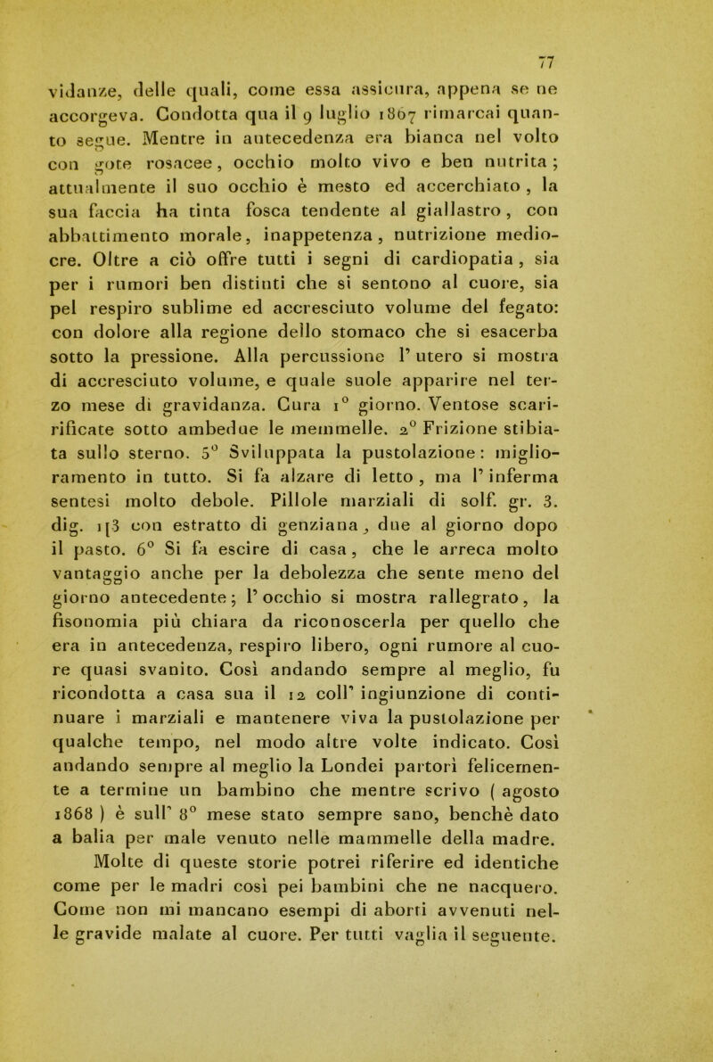 vidanze, delle quali, come essa assicura, appena se ne accorgeva. Condotta qua il 9 luglio 1867 rimarcai quan- to se^ue. Mentre in antecedenza era bianca nel volto D con trote rosacee, occhio molto vivo e ben nutrita; attualmente il suo occhio è mesto ed accerchiato , la sua faccia ha tinta fosca tendente al giallastro, con abbattimento morale, inappetenza, nutrizione medio- cre. Oltre a ciò offre tutti i segni di cardiopatia , sia per i rumori ben distinti che si sentono al cuore, sia pel respiro sublime ed accresciuto volume del fegato: con dolore alla regione dello stomaco che si esacerba sotto la pressione. Alla percussione 1’ utero si mostra di accresciuto volume, e quale suole apparire nel ter- zo mese di gravidanza. Cura i° giorno. Ventose scari- rificate sotto ambedue le memmelle. 20 Frizione stibia- ta sullo sterno. 5° Sviluppata la pustolazione : miglio- ramento in tutto. Si fa alzare di letto , ma l’inferma sentesi molto debole. Pillole marziali di solf. gr. 3. dig. 1 [3 con estratto di genziana ,, due al giorno dopo il pasto. 6° Si fa escire di casa , che le arreca molto vantaggio anche per la debolezza che sente meno del giorno antecedente; l’occhio si mostra rallegrato, la fìsonomia più chiara da riconoscerla per quello che era in antecedenza, respiro libero, ogni rumore al cuo- re quasi svanito. Così andando sempre al meglio, fu ricondotta a casa sua il 12 colf ingiunzione di conti- nuare i marziali e mantenere viva la pustolazione per qualche tempo, nel modo altre volte indicato. Così andando sempre al meglio la Londei partorì felicemen- te a termine un bambino che mentre scrivo ( agosto 1868 ) è sull’ 8° mese stato sempre sano, benché dato a balia per male venuto nelle mammelle della madre. Molte di queste storie potrei riferire ed identiche come per le madri così pei bambini che ne nacquero. Come non ini mancano esempi di aborri avvenuti nel- le gravide malate al cuore. Per tutti vaglia il seguente.