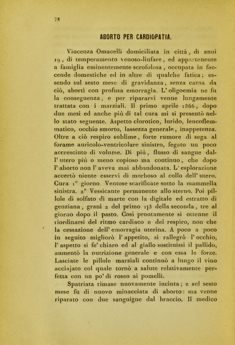 ABORTO PER CARDIOPATIA. Vincenza Omacelli domiciliata in città , di anni 19, di temperamento venoso-linfare , ed appartenente a famiglia eminentemente scrofolosa , occupata in fac- cende domestiche ed in altre di qualche fatica ; es- sendo sul sesto mese di gravidanza, senza causa da ciò, abortì con profusa emorragia. L’ oligoemia ne fu la conseguenza, e per ripararvi venne lungamente trattata con i marziali. Il primo aprile 1866, dopo due mesi ed anche più di tal cura mi si presentò nel- lo stato seguente. Aspetto clorotico., lurido, leucoflem- matico, occhio smorto, lassezza generale, inappetenza. Oltre a ciò respiro sublime, forte rumore di sega al forame auricolo-ventricolare sinistro, fegato un poco accresciuto di volume. Di più , flusso di sangue dal- P utero più o meno copioso ma continuo, che dopo l’aborto non l’aveva mai abbandonata. L’esplorazione accertò niente esservi di morboso al collo dell’ utero. Cura i° giorno. Ventose scarificate sotto la mammella sinistra. 20 Vessicante permanente allo sterno. Poi pil- lole di solfato di marte con la digitale ed estratto di genziana, grani a del primo i|3 della seconda , tre al giorno dopo il pasto. Così prontamente si ottenne il riordinarsi del ritmo cardiaco e del respiro, non che la cessazione dell’ emorragia uterina. A poco a poco in seguito migliorò l’appetito, si rallegrò l’occhio, l’aspetto si fe’chiaro ed al giallo sostituissi il pallido, aumentò la nutrizione generale e con essa le forze. Lasciate le pillole marziali continuò a lungo il vino acciajato col quale tornò a salute relativamente per- fetta con un po’ di roseo ai pomelli. Spatriata rimase nuovamente incinta; e sul sesto mese fu di nuovo minacciata di aborto: ma venne riparato con due sanguigne dal braccio. Il medico