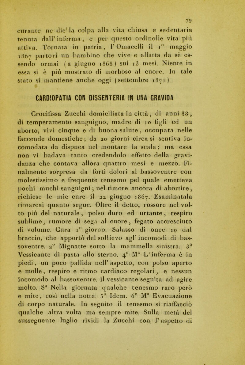 curante ne die’la colpa alla vita chiusa e sedentaria tenuta dall’inferma, e per questo ordinolle vita più attiva. Tornata in patria, P Omacelli il i° maggio i<SÓ7 partorì un bambino che vive e allatta da sè es- sendo ormai (a giugno 1868) sui i3 mesi. Niente in essa si è piu mostrato di morboso al cuore. In tale stato si mantiene anche oggi ( settembre 1871 ) « CARDIOPATIA CON DISSENTERIA IN UNA GRAVIDA Crocifissa Zucchi domiciliata in città, di anni 38 , di temperamento sanguigno, madre di 10 figli ed un aborto, vivi cinque e di buona salute, occupata nelle faccende domestiche; da 20 giorni circa si sentiva in- comodata da dispnea nel montare la scala ; ma essa non vi badava tanto credendolo effetto della gravi- danza che contava allora quattro mesi e mezzo. Fi- nalmente sorpresa da forti dolori al bassoventre con molestissimo e frequente tenesmo pel quale emetteva pochi muchi sanguigni; nel timore ancora di abortire, richiese le mie cure il 22 giugno 1867. Esaminatala rimarcai quanto segue. Oltre il detto, rossore nel vol- to più del naturale, polso duro ed urtante, respiro sublime, rumore di sega al cuore, fegato accresciuto di volume. Cura i° giorno. Salasso di once io dal braccio, che apportò del sollievo agl’incomodi di bas- soventre. 20 Mignatte sotto la mammella sinistra. 3° Vessicante di pasta allo sterno. 4° Ma L'inferma è in piedi, un poco pallida nell’aspetto, con polso aperto e molle, respiro e ritmo cardiaco regolari, e nessun incomodo al bassoventre. Il vessicante seguita ad agire molto. Sa Nella giornata qualche tenesmo raro però e mite, così nella notte. 5° Idem. 6° Ma Evacuazione di corpo naturale. In seguito il tenesmo si riaffacciò qualche altra volta ma sempre mite. Sulla metà del susseguente luglio rividi la Zucchi con l’aspetto di