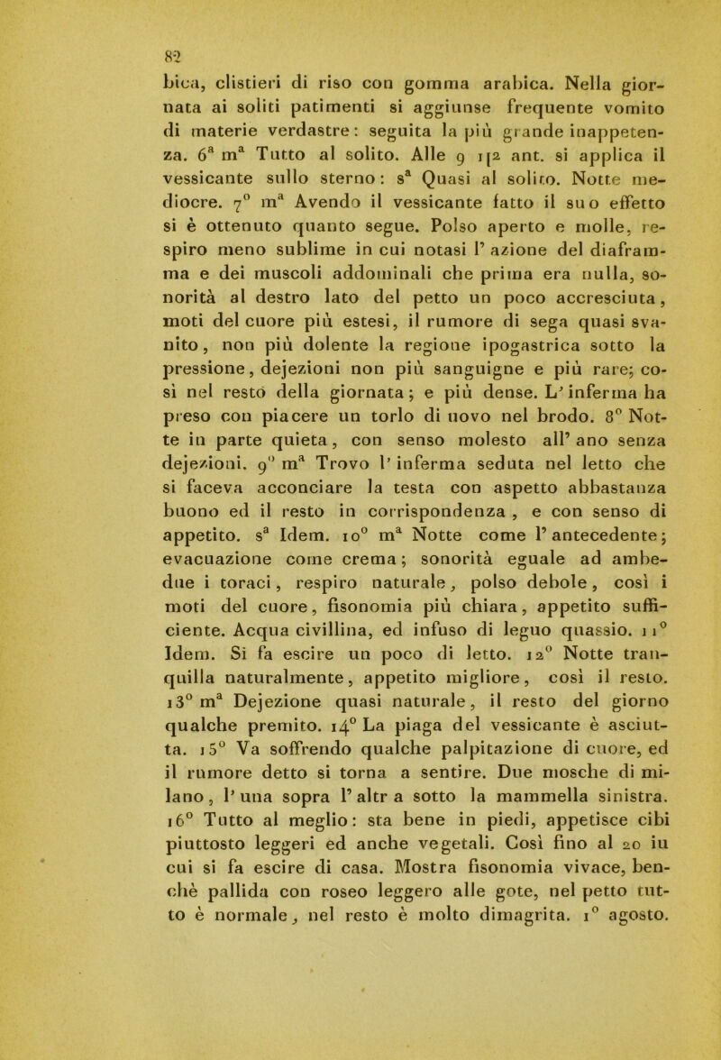 bica, clistieri di riso con gomma arabica. Nella gior- nata ai soliti patimenti si aggiunse frequente vomito di materie verdastre: seguita la più grande inappeten- za. 6a ma Tutto al solito. Alle 9 j [2 ant. si applica il vessicante sullo sterno: sa Quasi al solito. Notte me- diocre. 70 ma Avendo il vessicante fatto il suo effetto si è ottenuto quanto segue. Polso aperto e molle, re- spiro meno sublime in cui notasi 1’ azione del diafram- ma e dei muscoli addominali che prima era nulla, so- norità al destro lato del petto un poco accresciuta, moti del cuore più estesi, il rumore di sega quasi sva- nito, non più dolente la regione ipogastrica sotto la pressione, dejezioni non più sanguigne e più rare; co- sì nel restò della giornata; e più dense. L'inferma ha preso con piacere un torlo di uovo nel brodo. 8° Not- te in parte quieta, con senso molesto all’ano senza dejezioni. 90 ma Trovo l’ inferma seduta nel letto che si faceva acconciare la testa con aspetto abbastanza buono ed il resto in corrispondenza , e con senso di appetito. sa Idem. io° ma Notte come l’antecedente; evacuazione come crema ; sonorità eguale ad ambe- due i toraci, respiro naturale, polso debole, così i moti del cuore, fisonomia più chiara, appetito suffi- ciente. Acqua civillina, ed infuso di leguo quassio. ji° Idem. Sì fa escire un poco di letto. 120 Notte tran- quilla naturalmente, appetito migliore, così il resto. i3° ma Dejezione quasi naturale, il resto del giorno qualche premito. 140 La piaga del vessicante è asciut- ta. j5° Va soffrendo qualche palpitazione di cuore, ed il rumore detto si torna a sentire. Due mosche di mi- lano, Luna sopra l’altra sotto la mammella sinistra. 160 Tutto al meglio: sta bene in piedi, appetisce cibi piuttosto leggeri ed anche vegetali. Così fino al 20 iu cui si fa escire di casa. Mostra fisonomia vivace, ben- ché pallida con roseo leggero alle gote, nel petto tut- to è normale, nel resto è molto dimagrita. i° agosto.