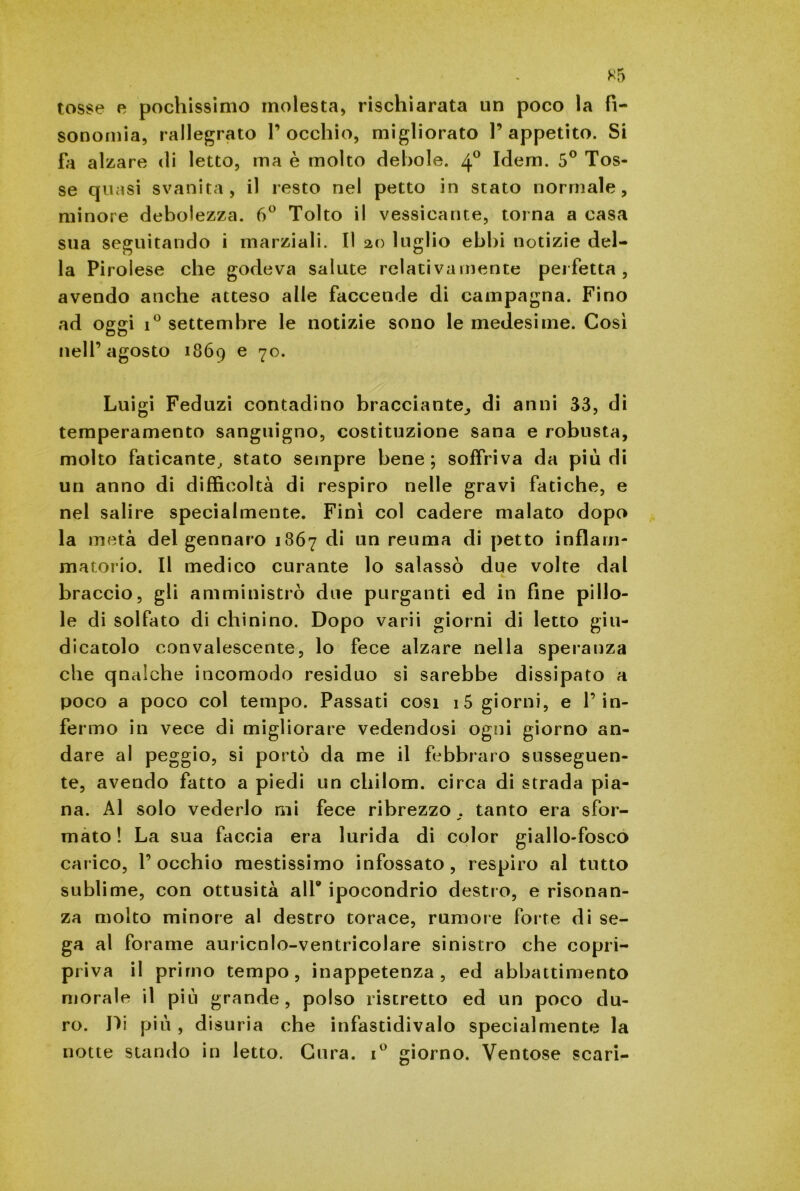 K5 tosse e pochissimo molesta, rischiarata un poco la fi- sonomia, rallegrato l’occhio, migliorato l’appetito. Si fa alzare di letto, ma è molto debole. 40 Idem. 5° Tos- se quasi svanita, il resto nel petto in stato normale, minore debolezza. 6° Tolto il vessicante, torna a casa sua seguitando i marziali. Il 20 luglio ebbi notizie del- la Pirolese che godeva salute relativamente perfetta, avendo anche atteso alle faccende di campagna. Fino ad oggi i° settembre le notizie sono le medesime. Così nell’agosto 1869 e 70. Luigi Feduzi contadino bracciante,, di anni 33, di temperamento sanguigno, costituzione sana e robusta, molto faticante, stato sempre bene; soffriva da più di un anno di difficoltà di respiro nelle gravi fatiche, e nel salire specialmente. Finì col cadere malato dopo la metà del gennaio 1867 di un reuma di petto infiam- matorio. Il medico curante lo salassò due volte dal braccio, gli amministrò due purganti ed in fine pillo- le di solfato di chinino. Dopo varii giorni di letto giu- dicatolo convalescente, lo fece alzare nella speranza che qualche incomodo residuo si sarebbe dissipato a poco a poco col tempo. Passati cosi i5 giorni, e l’in- fermo in vece di migliorare vedendosi ogni giorno an- dare al peggio, si portò da me il febbraio susseguen- te, avendo fatto a piedi un chilom. circa di strada pia- na. Al solo vederlo mi fece ribrezzo tanto era sfor- mato ! La sua faccia era lurida di color giallo-fosco carico, 1’ occhio mestissimo infossato , respiro al tutto sublime, con ottusità all® ipocondrio destro, e risonan- za molto minore al destro torace, rumore forte di se- ga al forame auricnlo-ventricolare sinistro che copri- priva il primo tempo, inappetenza, ed abbattimento morale il più grande, polso ristretto ed un poco du- ro. Di più , disuria che infastidivalo specialmente la notte stando in letto. Cura. i° giorno. Ventose scari-