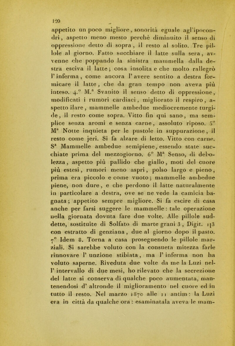 appetito nti poco migliore, sonorità eguale agl'ipocon- dri, aspetto meno mesto perchè diminuito il senso di oppressione detto di sopra , il resto al solito. Tre pil- lole al giorno. Fatto succhiare il latte sulla sera , av- venne che poppando la sinistra mammella dalla de- stra esciva il latte; cosa insolita e che molto rallegrò l’inferma, come ancora l’avere sentito a destra for- micare il latte , che da gran tempo non aveva più inteso. 4*° M-a Svanito il senso detto di oppressione, modificati i rumori cardiaci, migliorato il respiro, a- spetto ilare, mammelle ambedue mediocremente turgi- de , il resto come sopra. Vitto fin qui sano, ma sem- plice senza aromi e senza carne, assoluto riposo. 5° Ma Notte inquieta per le pustole in suppurazione, il resto come jeri. Si fa alzare di letto. Vitto con carne. Sa Mammelle ambedue semipiene, essendo state suc- chiate prima del mezzogiorno. 6° Ma Senso, di debo- lezza, aspetto più pallido che giallo, moti del cuore più estesi , rumori meno aspri, polso largo e pieno, prima era piccolo e come vuoto; mammelle ambedue piene, non dure, e che perdono il latte naturalmente in particolare a destra, ove se ne vede la camicia ba- gnata ; appetito sempre migliore. Si fa escire di casa anche per farsi suggere le mammelle : tale operazione nella giornata dovuta fare due volte. Alle pillole sud- dette, sostituite di Solfato di marte grani 3 , Digit, i [3 con estratto di genziana , due al giorno dopo il pasto. 7° Idem 8. Torna a casa proseguendo le pillole mar- ziali. Si sarebbe voluto con la consueta mitezza farle rinnovare 1’ unzione stibiata, ma 1’ inferma non ha voluto saperne. Riveduta due volte da me la Luzi nel- 1’ intervallo di due mesi, ho rilevato che la secrezione del latte si conserva di qualche poco aumentata, man- tenendosi d’ altronde il miglioramento nel cuore ed in tutto il resto. Nel marzo 1870 alle 11 antim: la Luzi era in città da qualche ora : esaminatala aveva le mam-