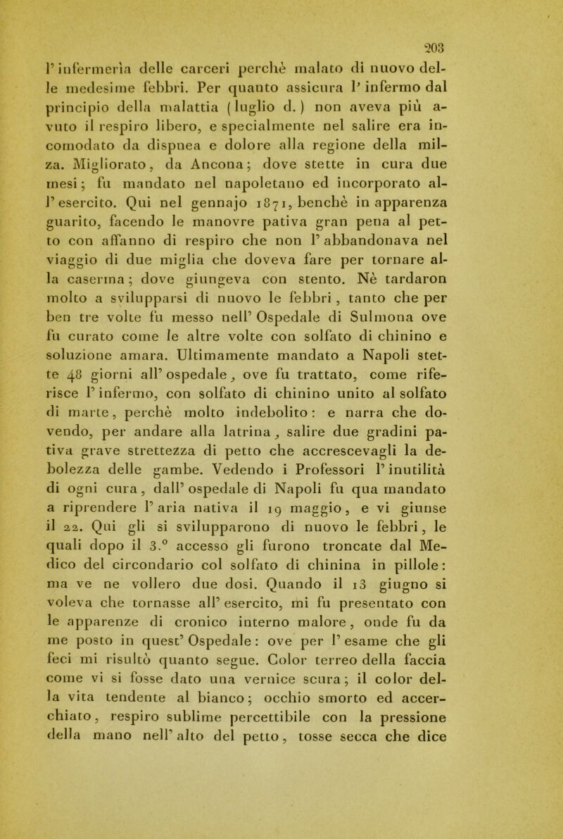 l’infermeria delle carceri perchè malato dì nuovo del- le medesime febbri. Per quanto assicura P infermo dal principio della malattia (luglio d. ) non aveva più a- vuto il respiro libero, e specialmente nel salire era in- comodato da dispnea e dolore alla regione della mil- za. Migliorato, da Ancona; dove stette in cura due mesi ; fu mandato nel napoletano ed incorporato al- l’esercito. Qui nel gennajo 1871, benché in apparenza guarito, facendo le manovre pativa gran pena al pet- to con affanno di respiro che non l’abbandonava nel viaggio di due miglia che doveva fare per tornare al- la caserma ; dove giungeva con stento. Nè tardaron molto a svilupparsi di nuovo le febbri , tanto che per ben tre volte fu messo nell’ Ospedale di Sulmona ove fu curato come le altre volte con solfato di chinino e soluzione amara. Ultimamente mandato a Napoli stet- te 4fi giorni all’ospedale,, ove fu trattato, come rife- risce l’infermo, con solfato di chinino unito al solfato di marte, perchè molto indebolito: e narra che do- vendo, per andare alla latrina^ salire due gradini pa- tiva grave strettezza di petto che accrescevagli la de- bolezza delle gambe. Vedendo i Professori l’inutilità di ogni cura, dall’ospedale di Napoli fu qua mandato a riprendere l’aria nativa il 19 maggio, e vi giunse il 22. Qui gli si svilupparono di nuovo le febbri, le quali dopo il 3.° accesso gli furono troncate dal Me- dico del circondario col solfato di chinina in pillole: ma ve ne vollero due dosi. Quando il i3 giugno si voleva che tornasse all’ esercito, mi fu presentato con le apparenze di cronico interno malore, onde fu da me posto in quest’ Ospedale : ove per 1’ esame che gli feci mi risulto quanto segue. Color terreo della faccia come vi si fosse dato una vernice scura; il color del- la vita tendente al bianco; occhio smorto ed accer- chiato, respiro sublime percettibile con la pressione della mano nelf alto del petto, tosse secca che dice