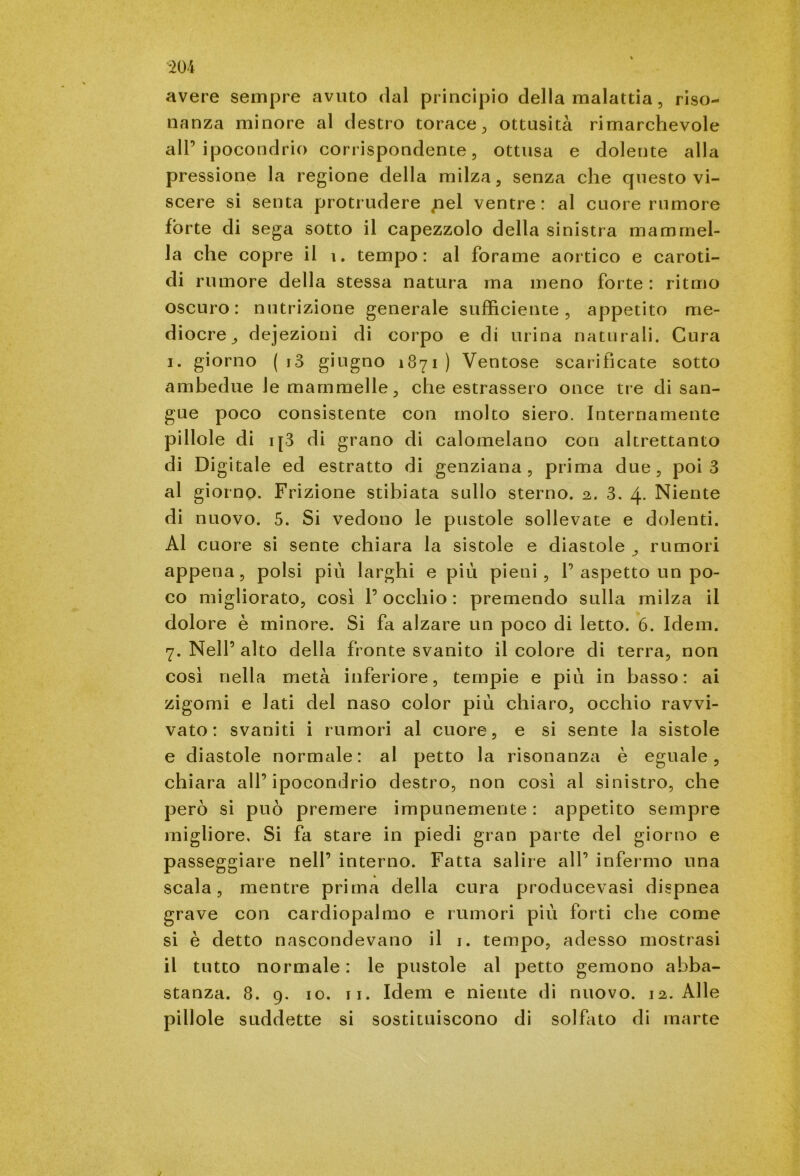 avere sempre avuto dal principio della malattia , riso- nanza minore al destro torace, ottusità rimarchevole all’ipocondrio corrispondente, ottusa e dolente alla pressione la regione della milza, senza che questo vi- scere si senta protrudere pel ventre: al cuore rumore fòrte di sega sotto il capezzolo della sinistra mammel- la che copre il 1. tempo: al forame aortico e caroti- di rumore della stessa natura ma meno forte : ritmo oscuro: nutrizione generale sufficiente, appetito me- diocre^ dejezioni di corpo e di urina naturali. Cura i. giorno ( i3 giugno 1871 ) Ventose scarificate sotto ambedue le mammelle, che estrassero once tre di san- gue poco consistente con molto siero. Internamente pillole di ip3 di grano di calomelano con altrettanto di Digitale ed estratto di genziana , prima due , poi 3 al giorno. Frizione stibiata sullo sterno. 2. 3. 4. Niente di nuovo. 5. Si vedono le pustole sollevate e dolenti. Al cuore si sente chiara la sistole e diastole , rumori appena, polsi più larghi e più pieni, 1’aspetto un po- co migliorato, così l’occhio : premendo sulla milza il dolore è minore. Si fa alzare un poco di letto. 6. Idem. 7. Nell’ alto della fronte svanito il colore di terra, non così nella metà inferiore, tempie e più in basso: ai zigomi e lati del naso color più chiaro, occhio ravvi- vato : svaniti i rumori al cuore, e si sente la sistole e diastole normale: al petto la risonanza è eguale, chiara all’ipocondrio destro, non così al sinistro, che però si può premere impunemente : appetito sempre migliore. Si fa stare in piedi gran parte del giorno e passeggiare nell’ interno. Fatta salire all’ infermo una scala, mentre prima della cura producevasi dispnea grave con cardiopalmo e rumori più forti che come si è detto nascondevano il 1. tempo, adesso mostrasi il tutto normale : le pustole al petto gemono abba- stanza. 8. 9. io. 11. Idem e niente di nuovo. 12. Alle pillole suddette si sostituiscono di solfato di rnarte j