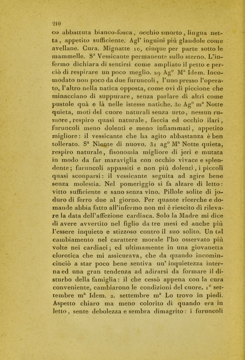 co abbattuta bianco-fosca, occhio smorto , lingua net- ta, appetito sufficiente. Agl’ inguini più glandole come avellane. Cura. Mignatte io, cinque per parte sotto le mammelle. Sa Vessicante permanente sullo sterno. L’in- fermo dichiara di sentirsi come ampliato il petto e per- ciò di respirare un poco meglio. 29 Ag° Ma Idem. Inco- modato non poco da due furuncoli, l’uno presso l’opera- to, l’altro nella natica opposta, come ovi di piccione che minacciano di suppurare , senza parlare di altri come pustole qua e là nelle istesse natiche. 3o Ag° ma Notte quieta, moti del cuore naturali senza urto, nessun ru- more, respiro quasi naturale, faccia ed occhio ilari, furuncoli meno dolenti e meno infiammati, appetito migliore: il vessicante che ha agito abbastanza è ben tollerato. Sa Niente di nuovo. 3i ag° Ma Notte quieta, respiro naturale, fìsonomia migliore di jeri e mutata in modo da far maraviglia con occhio vivace e splen- dente; furuncoli appassiti e non più dolenti , i piccoli quasi sconparsi : il vessicante seguita ad agire bene senza molestia. Nel pomeriggio si fa alzare di letto: vitto sufficiente e sano senza vino. Pillole solite di jo- duro di ferro due al giorno. Per quante ricerche e do- mande abbia fatto all’infermo non mi è riescito dì rileva- re la data dell’affezione cardiaca. Solo la Madre mi dice di avere avvertito nel figlio da tre mesi ed anche più l’essere inquieto e stizzoso contro il suo solito. Un tal cambiamento nel carattere morale Pho osservato più volte nei cardiaci ; ed ultimamente in una giovanetta clorotica che mi assicurava, che da quando incomin- cinciò a star poco bene sentiva un’ inquietezza inter- na ed una gran tendenza ad adirarsi da formare il di- sturbo della famiglia : il che cessò appena con la cura conveniente, cambiarono le condizioni del cuore. i° set- tembre ma Idem. 2. settembre ma Lo trovo in piedi. Aspetto chiaro ma meno colorito di quando era in letto, sente debolezza e sembra dimagrito: i furuncoli