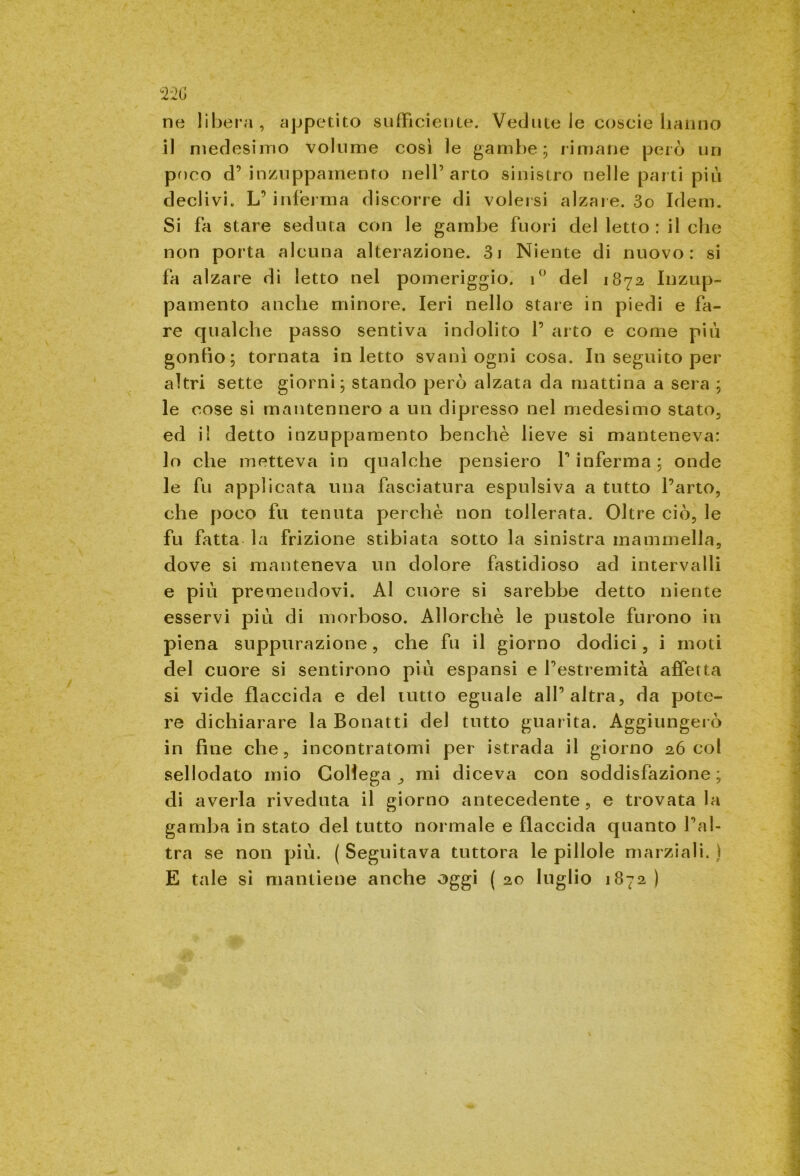 ne libera, appetito sufficiente. Vedute le coscie hanno il medesimo volume così le gambe; rimane però un poco d’ inzuppamento nell’arto sinistro nelle parti più declivi. L’ inferma discorre di volersi alzaie. 3o Idem. Si fa stare seduta con le gambe fuori del letto : il che non porta alcuna alterazione. 3i Niente di nuovo: si fa alzare di letto nel pomeriggio. i° del 1872 Inzup- pamento anche minore. Ieri nello stare in piedi e fa- re qualche passo sentiva indolito 1’ arto e come più gonfio; tornata inietto svanì ogni cosa. In seguito per altri sette giorni; stando però alzata da mattina a sera ; le cose si mantennero a un dipresso nel medesimo stato, ed il detto inzuppamento benché lieve si manteneva: lo che metteva in qualche pensiero f inferma; onde le fu applicata una fasciatura espulsiva a tutto Parto, che poco fu tenuta perchè non tollerata. Oltre ciò, le fu fatta la frizione stibiata sotto la sinistra mammella, dove si manteneva un dolore fastidioso ad intervalli e più premendovi. Ai cuore si sarebbe detto niente esservi più di morboso. Allorché le pustole furono in piena suppurazione, che fu il giorno dodici, i moti del cuore si sentirono più espansi e Pestremità affetta si vide flaccida e del tutto eguale alP altra, da pote- re dichiarare la Bonatti del tutto guarita. Aggiungerò in fine che, incontratomi per istrada il giorno 26 col sellodato mio Collega ,, mi diceva con soddisfazione ; di averla riveduta il giorno antecedente, e trovatala gamba in stato del tutto normale e flaccida quanto Pal- tra se non più. ( Seguitava tuttora le pillole marziali. ) E tale si mantiene anche oggi ( 20 luglio 1872 )