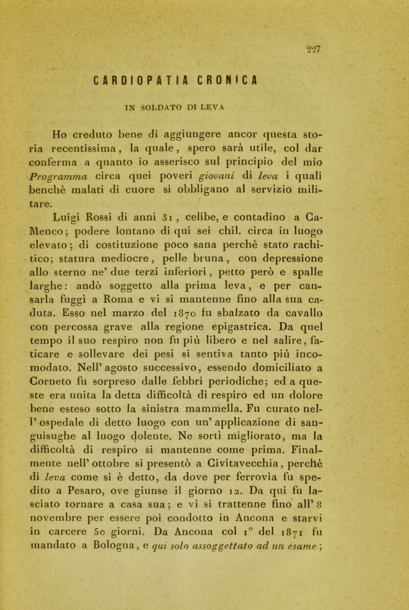 CARDIOPATIA CRONICA '•M7 IN SOLDATO DI LEVA Ho creduto bene di aggiungere ancor questa sto- ria recentissima, la quale, spero sarà utile, col dar conferma a quanto io asserisco sul principio del mio Programma circa quei poveri giovani di leva i quali benché malati di cuore si obbligano al servizio mili- tare. Luigi Rossi di anni 3i , celibe, e contadino a Ca- Menco ; podere lontano di qui sei chil. circa in luogo elevato; di costituzione poco sana perchè stato rachi- tico; statura mediocre, pelle bruna, con depressione allo sterno ne5 due terzi inferiori, petto però e spalle larghe: andò soggetto alla prima leva, e per can- sarla fuggì a Roma e vi si mantenne fino alla sua ca- duta. Esso nel marzo del 1870 fu sbalzato da cavallo con percossa grave alla regione epigastrica. Da quel tempo il suo respiro non fu più libero e nel salire, fa- ticare e sollevare dei pesi si sentiva tanto più inco- modato. Nell’agosto successivo, essendo domiciliato a Corneto fu sorpreso dalle febbri periodiche; ed a que- ste era unita la detta difficoltà di respiro ed un dolore bene esteso sotto la sinistra mammella. Fu curato nel- 1’ospedale di detto luogo con un’applicazione di san- guisughe al luogo dolente. Ne sortì migliorato, ma la difficoltà di respiro si mantenne come prima. Final- mente nell’ottobre si presentò a Civitavecchia, perchè di leva come si è detto, da dove per ferrovia fu spe- dito a Pesaro, ove giunse il giorno 12. Da qui fu la- sciato tornare a casa sua; e vi si trattenne fino all’8 novembre per essere poi condotto in Ancona e starvi in carcere 5o giorni. Da Ancona col i° del 1871 fu mandato a Bologna, e qui solo assoggettato ad un esame ;