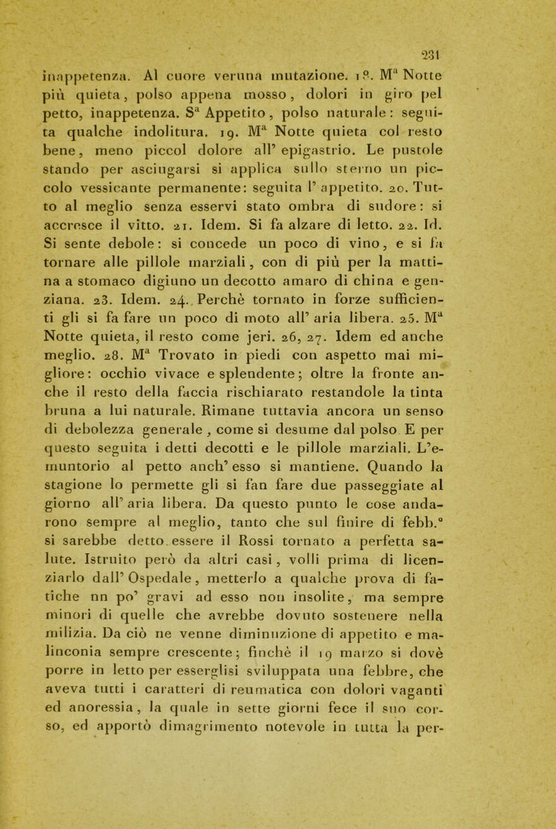 inappetenza. Al cuore veruna mutazione. i?. Ma Notte più quieta, polso appena mosso, dolori in giro pel petto, inappetenza. Sa Appetito, polso naturale: segui- ta qualche indolitura. 19. Ma Notte quieta col resto bene, meno piccol dolore all’epigastrio. Le pustole stando per asciugarsi si applica sullo sterno un pic- colo vessicante permanente: seguita 1’ appetito. 20. Tut- to al meglio senza esservi stato ombra di sudore: si accresce il vitto. 21. Idem. Si fa alzare di letto. 22. Id. Si sente debole: si concede un poco di vino, e si fa tornare alle pillole marziali, con di più per la matti- na a stomaco digiuno un decotto amaro di china e gen- ziana. 23. Idem. 24. Perchè tornato in forze sufficien- ti gli si fa fare un poco di moto all’ aria libera. 25. Ma Notte quieta, il resto come jeri. 26, 27. Idem ed anche meglio. 28. Ma Trovato in piedi con aspetto mai mi- gliore: occhio vivace e splendente ; oltre la fronte an- che il resto della faccia rischiarato restandole la tinta bruna a lui naturale. Rimane tuttavia ancora un senso di debolezza generale , come si desume dal polso E per questo seguita i detti decotti e le pillole marziali. L’e- rnuntorio al petto anch’ esso si mantiene. Quando la stagione lo permette gli si fan fare due passeggiate al giorno all’ aria libera. Da questo punto le cose anda- rono sempre al meglio, tanto che sul finire di febb.0 si sarebbe detto essere il Rossi tornato a perfetta sa- lute. Istruito però da altri casi, volli prima di licen- ziarlo dall’Ospedale, metterlo a qualche prova di fa- tiche nn po’ gravi ad esso non insolite, ma sempre minori di quelle che avrebbe dovuto sostenere nella milizia. Da ciò ne venne diminuzione di appetito e ma- linconia sempre crescente; finché il 19 marzo si dovè porre in letto per esserglisi sviluppata una febbre, che aveva tutti i caratteri di reumatica con dolori vaganti ed anoressia, la quale in sette giorni fece il suo cor- so, ed apportò dimagrimento notevole in tutta la per-