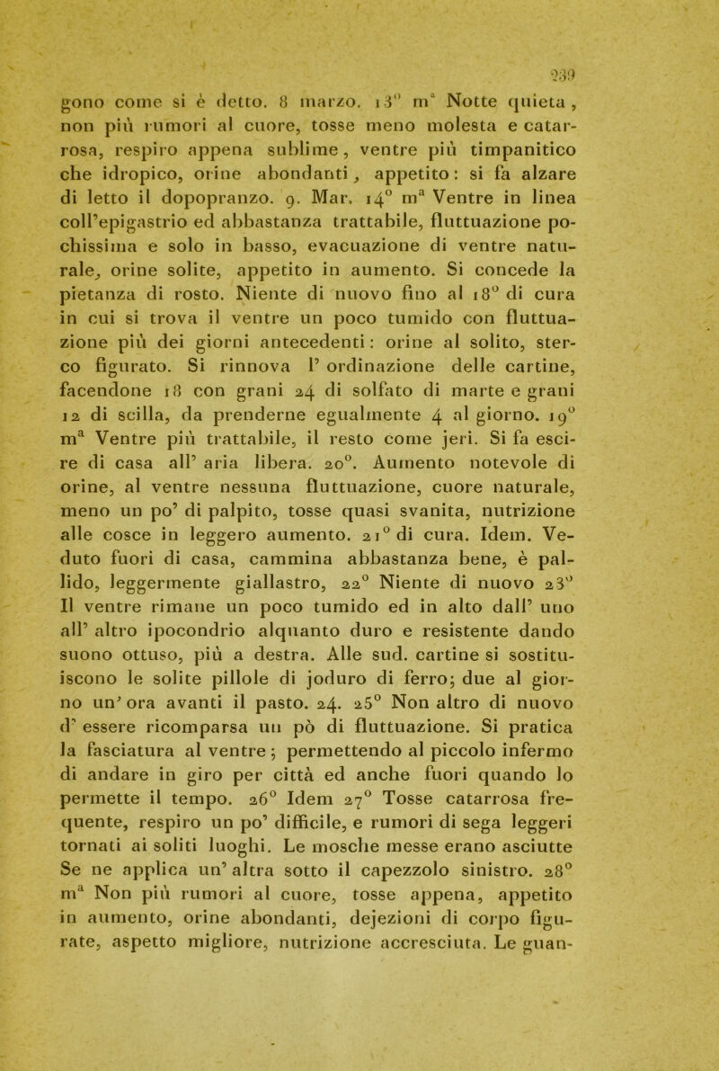 gono come sì è detto. 8 marzo. i3° ma Notte quieta, non più rumori al cuore, tosse meno molesta e catar- rosa, respiro appena sublime, ventre più timpanitico che idropico, orine abondanti appetito: si fa alzare di letto il dopopranzo. 9. Mar. 14° ma Ventre in linea coll’epigastrio ed abbastanza trattabile, fluttuazione po- chissima e solo in basso, evacuazione di ventre natu- rale^ orine solite, appetito in aumento. Si concede la pietanza di rosto. Niente di nuovo fino al 18° di cura in cui si trova il ventre un poco tumido con fluttua- zione più dei giorni antecedenti : orine al solito, ster- co figurato. Si rinnova 1’ ordinazione delle cartine, facendone 18 con grani 24 di solfito di marte e grani 12 di scilla, da prenderne egualmente 4 giorno. 19° ma Ventre più trattabile, il resto come jeri. Si fa esci- re di casa all’ aria libera. 20°. Aumento notevole di orine, al ventre nessuna fluttuazione, cuore naturale, meno un po’ di palpito, tosse quasi svanita, nutrizione alle cosce in leggero aumento. 21° di cura. Idem. Ve- duto fuori di casa, cammina abbastanza bene, è pal- lido, leggermente giallastro, 220 Niente di nuovo 28° Il ventre rimane un poco tumido ed in alto dall’ uno all’ altro ipocondrio alquanto duro e resistente dando suono ottuso, più a destra. Alle sud. cartine si sostitu- iscono le solite pillole di joduro di ferro; due al gior- no un ora avanti il pasto. 24. 25° Non altro di nuovo d’ essere ricomparsa un pò di fluttuazione. Si pratica la fasciatura al ventre ; permettendo al piccolo infermo di andare in giro per città ed anche fuori quando lo permette il tempo. 26° Idem 270 Tosse catarrosa fre- quente, respiro un po’ diffìcile, e rumori di sega leggeri tornati ai soliti luoghi. Le mosche messe erano asciutte Se ne applica un’ altra sotto il capezzolo sinistro. 28° ma Non più rumori al cuore, tosse appena, appetito in aumento, orine abondanti, dejezioni di corpo figu- rate, aspetto migliore, nutrizione accresciuta. Le guan-