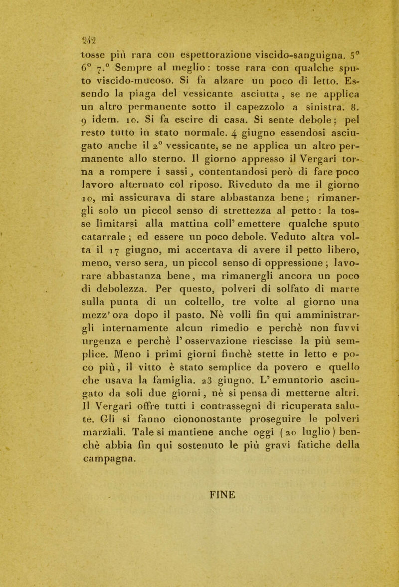 W2 tosse più rara con espettorazione viscido-sanguigna. 5° 6° 7.0 Sempre al meglio: tosse rara con qualche spu- to viscido-mucoso. Si fa alzare un poco di letto. Es- sendo la piaga del vessicante asciutta , se ne applica uh altro permanente sotto il capezzolo a sinistra. 8. 9 idem. io. Si fa escire di casa. Si sente debole; pel resto tutto in stato normale. 4 giugno essendosi asciu- gato anche il 20 vessicante, se ne applica un altro per- manente allo sterno. Il giorno appresso il Vergari tor- na a rompere i sassi , contentandosi però di fare poco lavoro alternato col riposo. Riveduto da me il giorno 10, mi assicurava di stare abbastanza bene; rimaner- gli solo un piccol senso di strettezza al petto: la tos- se limitarsi alla mattina coll’emettere qualche sputo catarrale ; ed essere un poco debole. Veduto altra vol- ta il 17 giugno, mi accertava di avere il petto libero, meno, verso sera, un piccol senso di oppressione ; lavo- rare abbastanza bene, ma rimanergli ancora un poco di debolezza. Per questo, polveri di solfato di marre sulla punta di un coltello, tre volte al giorno una mezz'ora dopo il pasto. Nè volli fin qui amministrar- gli internamente alcun rimedio e perchè non fuvvi urgenza e perchè l’osservazione riescisse la più sem- plice. Meno i primi giorni fmchè stette in letto e po- co più, il vitto è stato semplice da povero e quello che usava la famiglia. 23 giugno. L’emuntorio asciu- gato da soli due giorni, nè si pensa di metterne altri. Il Vergari offre tutti i contrassegni di ricuperata salu- te. Gli si fanno ciononostante proseguire le polveri marziali. Tale si mantiene anche oggi (20 luglio (ben- ché abbia fin qui sostenuto le più gravi fatiche della campagna. FINE