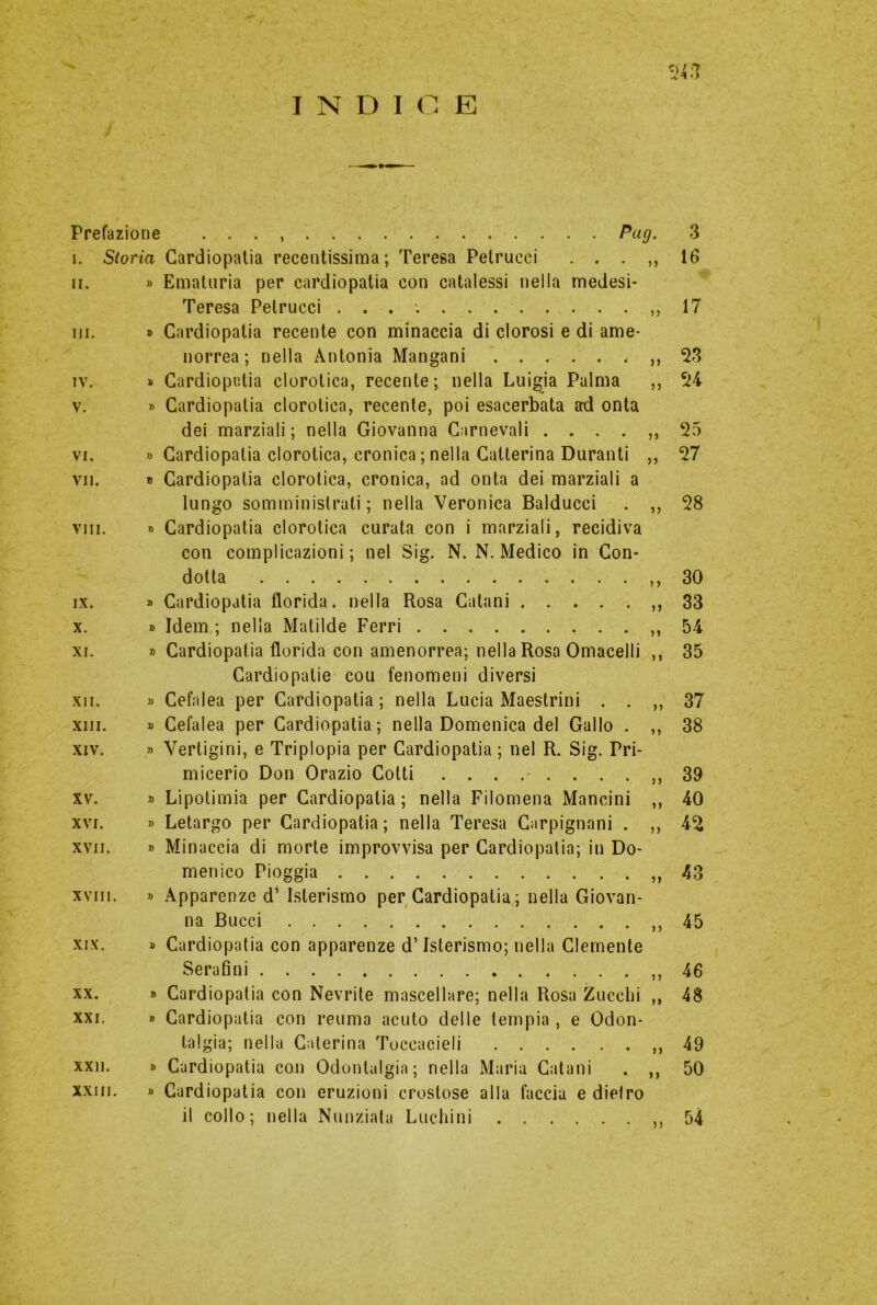 INDICE 24 >) Prefazione . . . Pag. 3 i. Storia Cardiopatia recentissima; Teresa Petrucci . . . ,, 16 ii. » Ematuria per cardiopatia con catalessi nella medesi- Teresa Petrucci . . . ,, 17 ni. » Cardiopatia recente con minaccia di clorosi e di ame- norrea; nella Antonia Mangani 53 iv. » Cardiopatia clorotica, recente; nella Luigia Palma ,, 54 v. » Cardiopatia clorotica, recente, poi esacerbata ad onta dei marziali ; nella Giovanna Carnevali ....,, 55 vi. » Cardiopatia clorotica, cronica ; nella Catlerina Duranti ,, 57 vii. » Cardiopatia clorotica, cronica, ad onta dei marziali a lungo somministrati; nella Veronica Balducci . ,, 58 vili. » Cardiopatia clorotica curata con i marziali, recidiva con complicazioni; nel Sig. N. N. Medico in Con- dotta ,,30 ix. » Cardiopatia florida, nella Rosa Catani ,,33 x. » Idem ; nella Matilde Ferri ,,54 xi. » Cardiopatia florida con amenorrea; nella Rosa Omacelli ,, 35 Cardiopatie cou fenomeni diversi xii. » Cefalea per Cardiopatia; nella Lucia Maestrini . . ,, 37 xiii. « Cefalea per Cardiopatia; nella Domenica del Gallo . ,, 38 xiv. » Vertigini, e Triplopia per Cardiopatia; nel R. Sig. Pri- micerio Don Orazio Cotti 39 xv. » Lipotimia per Cardiopatia ; nella Filomena Mancini ,, 40 xvi. » Letargo per Cardiopatia; nella Teresa Carpignani . ,, 45 xvii. » Minaccia di morte improvvisa per Cardiopatia; in Do- menico Pioggia ,,43 xviii. » Apparenze d’ Isterismo per Cardiopatia; nella Giovan- na Bucci ,,45 xix. » Cardiopatia con apparenze d’Isterismo; nella Clemente Serafini ,,46 xx. » Cardiopatia con Nevrite mascellare; nella Rosa Zucchi ,, 48 xxi. » Cardiopatia con reuma acuto delle tempia , e Odon- talgia; nella Caterina Toccacieli ,,49 xxn. » Cardiopatia con Odontalgia; nella Maria Catani . ,, 50 xxiii. » Cardiopatia con eruzioni crostose alla faccia e dietro il collo; nella Nunziata Luchini ,,54