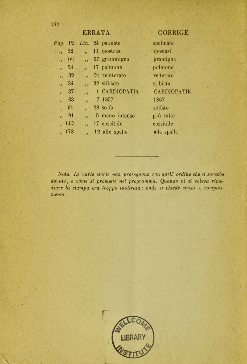 :> i 8 ERRATA CORRIGE Pag. 12 Lin. 24 palmate spalmate iì 22 ìì 11 ipostrasi ipostasi ì ì ivi ìì 27 grammigna gramigna ìì 24 ìì 17 palmone polmone ì ì 32 ìì 21 reinterato reiterato ìì 34 ìì 32 stibiate stibiata ìì 37 ìì 1 CARDIOPATIA CARDIOPATIE ìì 63 ìì 7 1857 1867 ìì 91 ìì 28 solfo solfato ìì 91 ìì 5 meno intenso più mite ìì 142 ìì 17 coscitide cossitide ìì 178 ì> 12 alle spalle alla spalla Nota. Le varie storie non proseguono con quell’ ordine che si sarebbe dovuto, e come si promette nel programma. Quando vi si voleva rime- diare la stampa era troppo inoltrata; onde si chiede scusa e compati- mento.