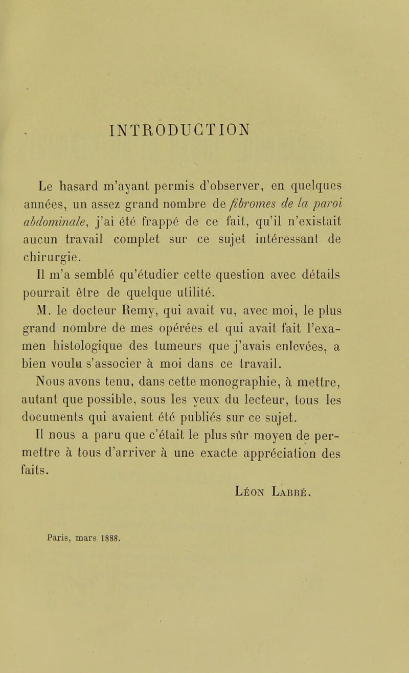 INTRODUCTION Le hasard m'ayant permis d'observer, en quelques années, un assez grand nombre de fibromes de la paroi abdominale, j'ai été frappé de ce fait, qu'il n'existait aucun travail complet sur ce sujet intéressant de chirurgie. Il m'a semblé qu'étudier cette question avec détails pourrait être de quelque utilité, M. le docteur Remy, qui avait vu, avec moi, le plus grand nombre de mes opérées et qui avait fait l'exa- men histologique des tumeurs que j'avais enlevées, a bien voulu s'associer à moi dans ce travail. Nous avons tenu, dans cette monographie, à mettre, autant que possible, sous les yeux du lecteur, tous les documents qui avaient été publiés sur ce sujet. Il nous a paru que c'était le plus sûr moyen de per- mettre à tous d'arriver à une exacte appréciation des faits. Léon Labbé. Paris, mars 1888.