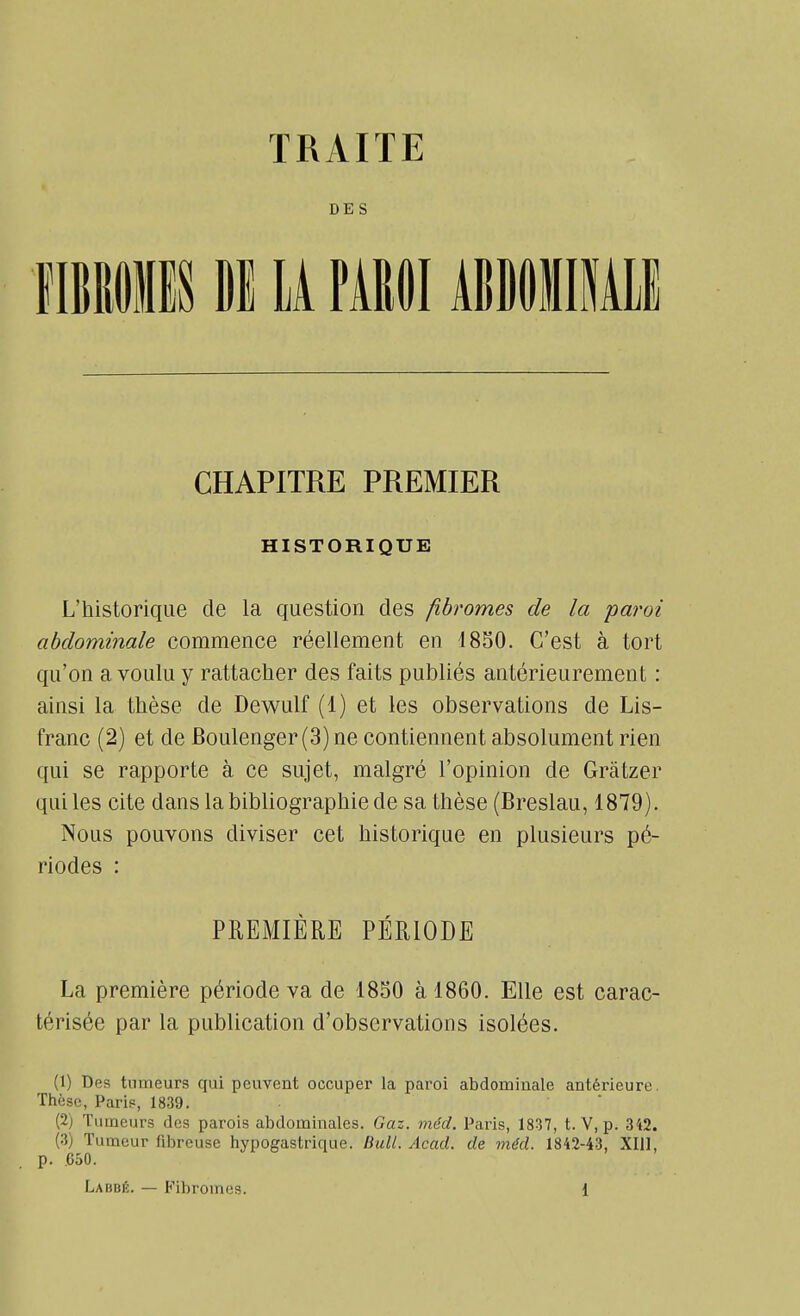 DES i U PAIWI ÂBDOÏIEll CHAPITRE PREMIER HISTORIQUE L'historique de la question des fibromes de la paroi abdominale commence réellement en 4850. C'est à tort qu'on a voulu y rattacher des faits publiés antérieurement : ainsi la thèse de Dewulf (1) et les observations de Lis- franc (2) et de Boulenger(3)ne contiennent absolument rien qui se rapporte à ce sujet, malgré l'opinion de Grâtzer qui les cite dans la bibliographie de sa thèse (Breslau, 1879). Nous pouvons diviser cet historique en plusieurs pé- riodes : PREMIÈRE PÉRIODE La première période va de 18S0 à 1860. Elle est carac- térisée par la publication d'observations isolées. (1) Des tumeurs qui peuvent occuper la paroi abdominale antérieure. Thèse, Parif, 1839. (2) Tumeurs des parois abdominales. Gaz. méd. Paris, 1837, t. V, p. 342. (3) Tumeur fibreuse hypogastrique. Bull. Acad. de méd. 1842-43, XIII, p. .650.