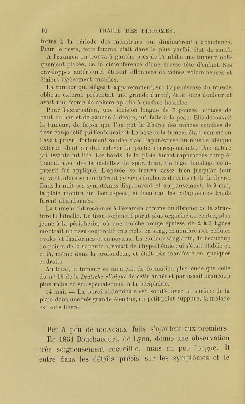 fortes à. la période des menstrues qui diminuf;rent d'abondance. Pour le reste, celte femme était dans le plus parfait état de santé. A l'examen on trouva à gauche près de l'ombilic une tumeur obli- quement placée, de la circonférence d'une grosse tête d'enfant. Ses enveloppes antérieures étaient sillonnées de veines volumineuses et étaient légèrement mobiles. La tumeur qui siégeait, apparemment, sur l'aponévrose du muscle oblique externe présentait une grande dureté, était sans douleur et avait une forme de sphère aplatie à surface bosselée. Pour l'extirpation, une incision longue de 7 pouces, dirigée de haut en bas et de gauche à droite, fut faite à la peau. Elle découvrit la tumeur, de façon que l'on pùt la libérer des minces couches de tissu conjonctif qui l'entouraient. La base de la tumeur était, comme on l'avait prévu, fortement soudée avec l'aponévrose du muscle oblique externe dont on dut enlever la partie correspondante. Une artère jaillissante fut liée. Les bords de la plaie furent rapprochés complè- tement avec des bandelettes de sparadrap. Un léger bandage com- pressif fut appliqué. L'opérée se trouva assez bien jusqu'au jour suivant, alors se montrèrent de vives douleurs de reins et de la fièvre. Dans la nuit ces symptômes disparurent et au pansement, le 9 mai, la plaie montra un bon aspect, si bien que les cataplasmes froids furent abandonnés. La tumeur fut reconnue à l'examen comme un fibrome de la struc- ture habituelle. Le tissu conjonctif parut plus organisé au centre, plus jeune à la périphérie, où une couche rouge épaisse de 2 à 3 hgnes montrait un tissu conjonctif très riche en sang, en nombreuses cellules ovales et fusiformes et en noyaux. La couleur sanglante, de beaucoup de points de la superficie, venait de l'hyperhémie qui s'était établie çà et là, même dans la profondeur, et était très manifeste en quelques endroits. Au total, la tumeur se montrait de formation plus jeune que celle du n» 18 de la Deutsche clinique de cette année et paraissait beaucoup plus riche en suc spécialement à la périphérie. 14 mai. — La paroi abdominale est soudée avec la surface de la plaie dans une très grande étendue, un petit point suppure, la malade est sans fièvre. Peu à peu de nouveaux faits s'ajoutent aux premiers. En 1851 Boucliacourt, de Lyon, donne une oi)servation très soigneusement recueillie, mais un peu longue. II entre dans les détails précis sur les symptômes et le