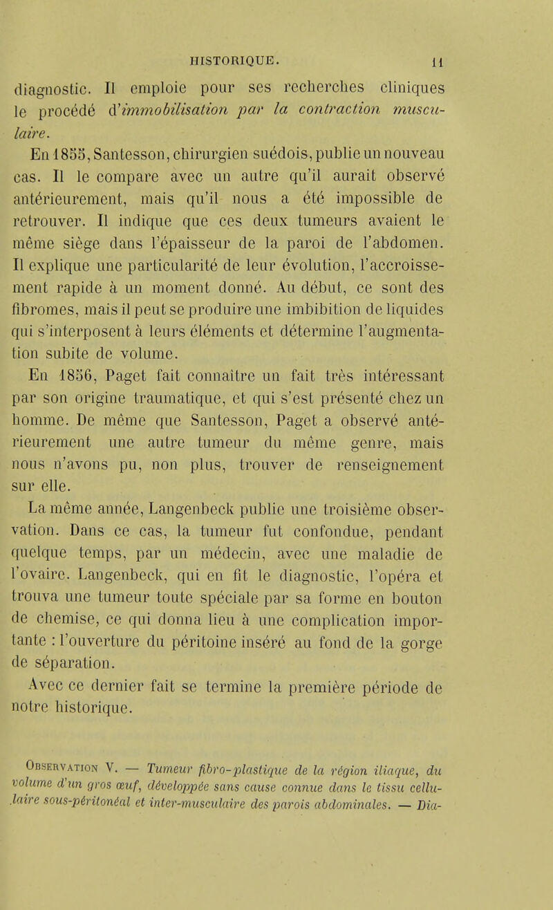 diagnostic. Il emploie pour ses reclierclies cliniques le procédé ûUmmobiUsatioji par la contraction muscu- laire. En 1855, Santesson, chirurgien suédois, publie un nouveau cas. Il le compare avec un autre qu'il aurait observé antérieurement, mais qu'il nous a été impossible de retrouver. Il indique que ces deux tumeurs avaient le même siège dans l'épaisseur de la paroi de l'abdomen. Il explique une particularité de leur évolution, l'accroisse- ment rapide à un moment donné. Au début, ce sont des fibromes, mais il peut se produire une imbibition de liquides qui s'interposent à leurs éléments et détermine l'augmenta- tion subite de volume. En 1856, Paget fait connaître un fait très intéressant par son origine traumatique, et qui s'est présenté chez un homme. De même que Santesson, Paget a observé anté- rieurement une autre tumeur du même genre, mais nous n'avons pu, non plus, trouver de renseignement sur elle. La même année, Langenbeck publie une troisième obser- vation. Dans ce cas, la tumeur fut confondue, pendant quelque temps, par un médecin, avec une maladie de l'ovaire. Langenbeck, qui en fit le diagnostic, l'opéra et trouva une tumeur toute spéciale par sa forme en bouton de chemise, ce qui donna lieu à une complication impor- tante : l'ouverture du péritoine inséré au fond de la gorge de séparation. Avec ce dernier fait se termine la première période de notre historique. Observation V. — Tumeur fibro-plastique de la région iliaque, du volume d'un çjros œuf, développée sans cause connue dans le tissu cellu- .laire sous-péritonéal et inter-musculaire des parois abdominales. — Dia-