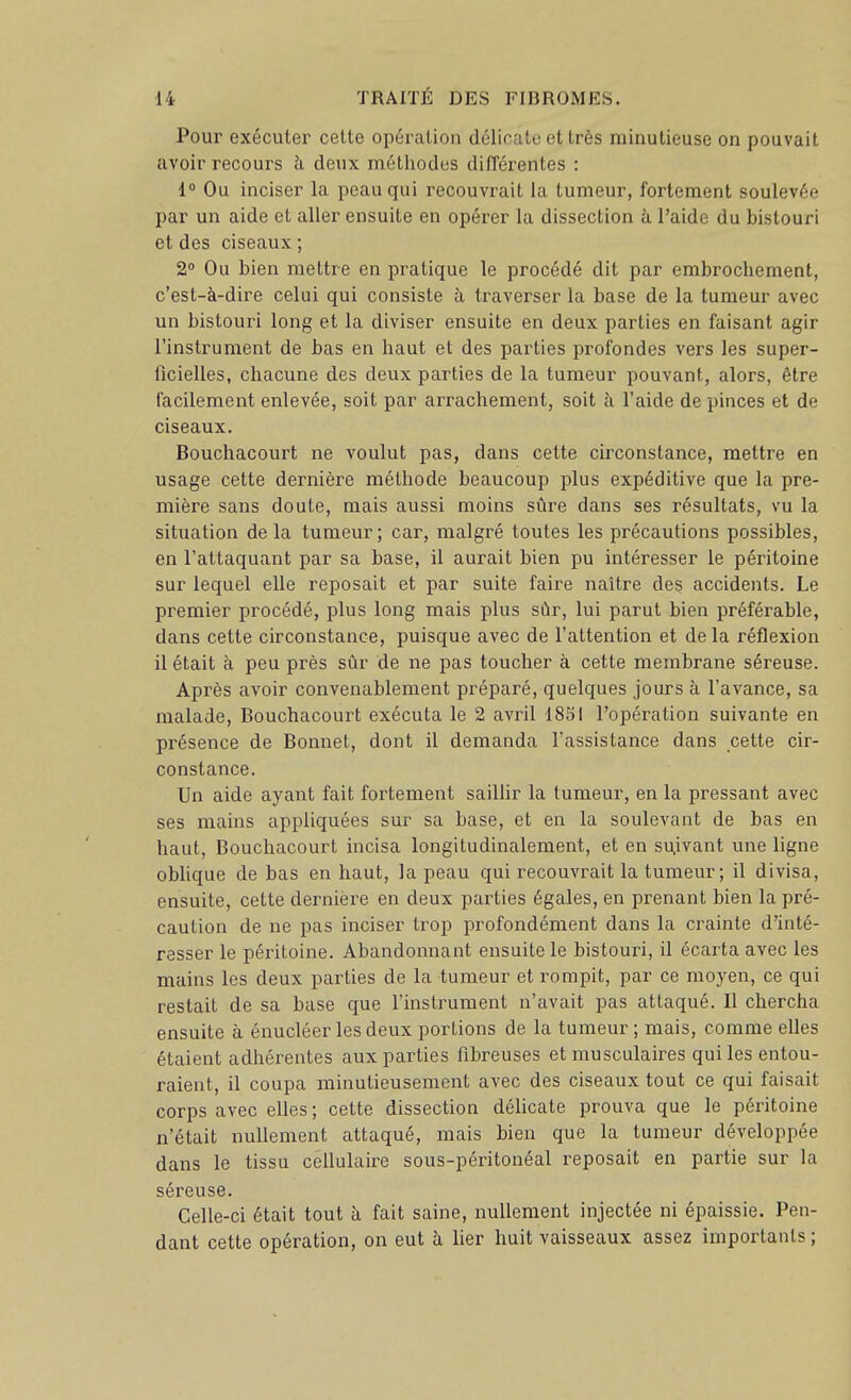 Pour exécuter cette opération délicate et très minutieuse on pouvait avoir recours h. deux métliodes différentes : 1° Ou inciser la peau qui recouvrait la tumeur, fortement soulevée par un aide et aller ensuite en opérer la dissection à l'aide du bistouri et des ciseaux ; 2° Ou bien mettre en pratique le procédé dit par embrochement, c'est-à-dire celui qui consiste à traverser la base de la tumeur avec un bistouri long et la diviser ensuite en deux parties en faisant agir l'instrument de bas en haut et des parties profondes vers les super- ficielles, chacune des deux parties de la tumeur pouvant, alors, être facilement enlevée, soit par arrachement, soit à l'aide de pinces et de ciseaux. Bouchacourt ne voulut pas, dans cette circonstance, mettre en usage cette dernière méthode beaucoup plus expéditive que la pre- mière sans doute, mais aussi moins sûre dans ses résultats, vu la situation delà tumeur; car, malgré toutes les précautions possibles, en l'attaquant par sa base, il aurait bien pu intéresser le péritoine sur lequel elle reposait et par suite faire naître des accidents. Le premier procédé, plus long mais plus sûr, lui parut bien préférable, dans cette circonstance, puisque avec de l'attention et delà réflexion il était à peu près sûr de ne pas toucher à cette membrane séreuse. Après avoir convenablement préparé, quelques jours à l'avance, sa malade, Bouchacourt exécuta le 2 avril 1851 l'opération suivante en présence de Bonnet, dont il demanda l'assistance dans cette cir- constance. Un aide ayant fait fortement saillir la tumeur, en la pressant avec ses mains appliquées sur sa base, et en la soulevant de bas en haut, Bouchacourt incisa longitudinalement, et en su,ivant une ligne oblique de bas en haut, la peau qui recouvrait la tumeur; il divisa, ensuite, cette dernière en deux parties égales, en prenant bien la pré- caution de ne pas inciser trop i^rofondément dans la crainte d'inté- resser le péritoine. Abandonnant ensuite le bistouri, il écarta avec les mains les deux parties de la tumeur et rompit, par ce moyen, ce qui restait de sa base que l'instrument n'avait pas attaqué. Il chercha ensuite à énucléer les deux portions de la tumeur ; mais, comme elles étaient adhérentes aux parties fibreuses et musculaires qui les entou- raient, il coupa minutieusement avec des ciseaux tout ce qui faisait corps avec elles ; cette dissection déUcate prouva que le péritoine n'était nullement attaqué, mais bien que la tumeur développée dans le tissu ceUulaire sous-péritonéal reposait en partie sur la séreuse. Celle-ci était tout à fait saine, nullement injectée ni épaissie. Pen- dant cette opération, on eut à fier huit vaisseaux assez importants ;