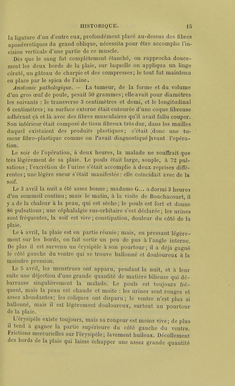 la ligature d'un d'entre eux, profondément placé au-dessus des fibres aponévrotiques du grand oblique, nécessita pour être accomplie l'in- cision verticale d'une partie de ce muscle. Dès que le sang fut complètement étanché, on rapprocha douce- ment les deux bords de la plaie, sur laquelle on appliqua un linge cératé, un gâteau de charpie et des compresses ; le tout fut maintenu en place par le spica de l'aine. Anatomie pathologique. — La tumeur, de la forme et du volume d'un gros œuf de poule, pesait 50 grammes; elle avait pour diamètres les suivants : le transverse 3 centimètres et demi, et le longitudinal 6 centimètres ; sa surface externe était entourée d'une coque fibreuse adhérant çà et là avec des fibres musculaires qu'il avait fallu couper. Son intérieur était composé de tissu fibreux très dur, dans les mailles duquel existaient des produits plastiques; c'était ,;donc une tu- meur fibro-plastique comme on l'avait diagnostiqué [avant l'opéra- tion. Le soir de l'opération, à deux heures, la malade ne souffrait que très légèrement de sa plaie. Le pouls était large, souple, à 72 pul- sations ; l'excrétion de l'urine s'était accomplie à deux reprises diffé- rentes ; une légère sueur s'était manifestée: elle coïncidait avec de la soif. Le 3 avril la nuit a été assez bonne ; madame G... a dormi 3 heures d'un sommeil continu; mais le matin, à la visite de Bouchacourt, il y a de la chaleur à la peau, qui est sèche ; le pouls est fort et donne 86 pulsations; une céphalalgie sus-orbitaire s'est déclarée; les urines sont fréquentes, la soif est vive ; constipation, douleur du côté de la plaie. Le 4 avril, la plaie est en partie réunie ; mais, en pressant légère- ment sur les bords, on fait sortir un peu de pus à l'angle interne. De plus il est survenu un orysipèle à son pourtour ; il a déjà gagné le côté gauche du ventre qui se trouve ballonné et douloureux à la moindre pression. Le 5 avril, les menstrues ont apparu, pendant la nuit, et à leur suite une déjection d'une grande quantité de matière bilieuse qui dé- barrasse singulièrement la malade. Le pouls est toujours fré- quent, mais la peau est chaude et moite : les urines sont rouges et assez abondantes; les coliques ont disparu; le ventre n'est plus si ballonné, mais il est légèrement douloureux, surtout au pourtour de la plaie. L'érysipèle existe toujours, mais sa rougeur est moins vive ; de plus il tend à gagner la partie supérieure du côté gauche du ventre. Frictions mercurielles sur l'érysipèle ; lavement huileux. Décollement des bords de la plaie qui laisse échapper une assez grande quantité