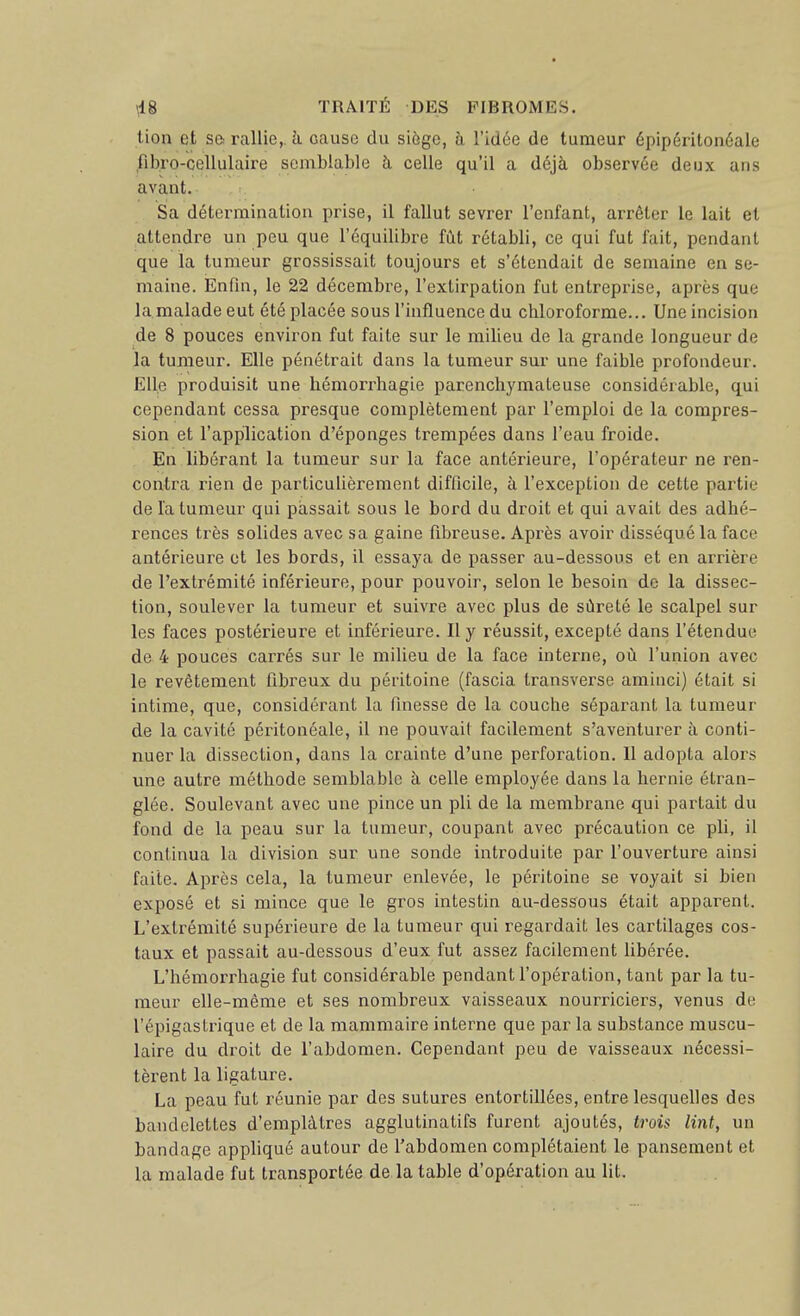 lion et so rallie,, à cause du siôge, à Vidée de tumeur épipéritonéale fibro-cellulaire sombiable à celle qu'il a déjà observée deux ans avant. Sa détermination prise, il fallut sevrer l'enfant, arrêter le lait et attendre un peu que l'équilibre fût rétabli, ce qui fut fait, pendant que la tumeur grossissait toujours et s'étendait de semaine en se- maine. Enfin, le 22 décembre, l'extirpation fut entreprise, après que la.malade eut été placée sous l'influence du chloroforme... Une incision de 8 pouces environ fut faite sur le milieu de la grande longueur de la tumeur. Elle pénétrait dans la tumeur sur une faible profondeur. Elle produisit une hémorrhagie parenchymateuse considérable, qui cependant cessa presque complètement par l'emploi de la compres- sion et l'application d'épongés trempées dans l'eau froide. En libérant la tumeur sur la face antérieure, l'opérateur ne ren- contra rien de particulièrement difficile, à l'exception de cette partie de la tumeur qui passait sous le bord du droit et qui avait des adhé- rences très solides avec sa gaine fibreuse. Après avoir disséqué la face antérieure et les bords, il essaj^a de passer au-dessous et en arrière de l'extrémité inférieure, pour pouvoir, selon le besoin de la dissec- tion, soulever la tumeur et suivre avec plus de sûreté le scalpel sur les faces postérieure et inférieure. Il y réussit, excepté dans l'étendue de 4 pouces carrés sur le milieu de la face interne, où l'union avec le revêtement fibreux du péritoine (fascia transverse aminci) était si intime, que, considérant la finesse de la couche séparant la tumeur de la cavité péritonéale, il ne pouvait facilement s'aventurer à conti- nuer la dissection, dans la crainte d'une perforation. Il adopta alors une autre méthode semblable à celle employée dans la hernie étran- glée. Soulevant avec une pince un pli de la membrane qui partait du fond de la peau sur la tumeur, coupant avec précaution ce pli, il continua la division sur une sonde introduite par l'ouverture ainsi faite. Après cela, la tumeur enlevée, le péritoine se voyait si bien exposé et si mince que le gros intestin au-dessous était apparent. L'exti'émité supérieure de la tumeur qui regardait les cartilages cos- taux et passait au-dessous d'eux fut assez facilement libérée. L'hémorrhagie fut considérable pendant l'opération, tant par la tu- meur elle-même et ses nombreux vaisseaux nourriciers, venus de l'épigaslrique et de la mammaire interne que par la substance muscu- laire du droit de l'abdomen. Cependant peu de vaisseaux nécessi- tèi'ent la ligature. La peau fut réunie par des sutures entortillées, entre lesquelles des bandelettes d'emplâtres agglutinatifs furent ajoutés, trois lint, un bandage appliqué autour de l'abdomen complétaient le pansement et la malade fut transportée de la table d'opération au lit.