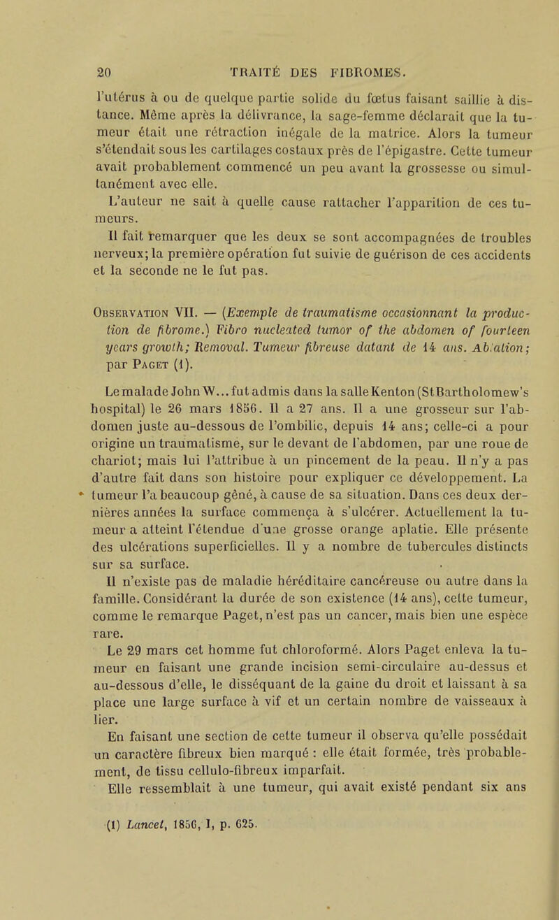 l'ulérus à ou de quelque partie solide du fœtus faisant saillie à dis- tance. Môme après la délivrance, la sage-femme déclarait que la tu- meur était une rétraction inégale de la matrice. Alors la tumeur s'étendait sous les cartilages costaux près de l'épigastre. Cette tumeur avait probablement commencé un peu avant la grossesse ou simul- tanément avec elle. L'auteur ne sait à quelle cause rattacher l'apparition de ces tu- meurs. Il fait i-emarquer que les deux se sont accompagnées de troubles nerveux; la première opération fut suivie de guérison de ces accidents et la seconde ne le fut pas. Observation VII. — {Exemple de traumatisme occasionnant la produc- tion de fibrome.) Fibro nucleated tumor of the abdomen of fourleen ycars growlh; Removal. Tumeur fibreuse datant de 14 ans. Ab:alion; par Paget (1). Le malade John W... fut admis dans la salle Kenton (StBartholomew's hospital) le 26 mars 1856. Il a 27 ans. 11 a une grosseur sur l'ab- domen juste au-dessous de l'ombilic, depuis 14 ans; celle-ci a pour origine un traumatisme, sur le devant de l'abdomen, par une roue de chariot; mais lui l'attribue à un pincement de la peau. Il n'y a pas d'autre fait dans son histoire pour expliquer ce développement. La * tumeur l'a beaucoup gêné, à cause de sa situation. Dans ces deux der- nières années la surface commença à s'ulcérer. Actuellement la tu- meur a atteint l'étendue d'une grosse orange aplatie. Elle présente des ulcérations superticieilcs. Il y a nombre de tubercules distincts sur sa surface. Il n'existe pas de maladie héréditaire cancéreuse ou autre dans la famille. Considérant la durée de son existence (14 ans), cette tumeur, comme le remarque Paget, n'est pas un cancer, mais bien une espèce rare. Le 29 mars cet homme fut chloroformé. Alors Paget enleva la tu- meur en faisant une grande incision serai-circulaire au-dessus et au-dessous d'elle, le disséquant de la gaine du droit et laissant à sa place une large surface à. vif et un certain nombre de vaisseaux à lier. En faisant une section de cette tumeur il observa qu'elle possédait un caractère fibreux bien marqué : elle était formée, très probable- ment, de tissu cellulo-fibreux imparfait. Elle ressemblait à une tumeur, qui avait existé pendant six ans (1) Lancel, 185G, I, p. 625.