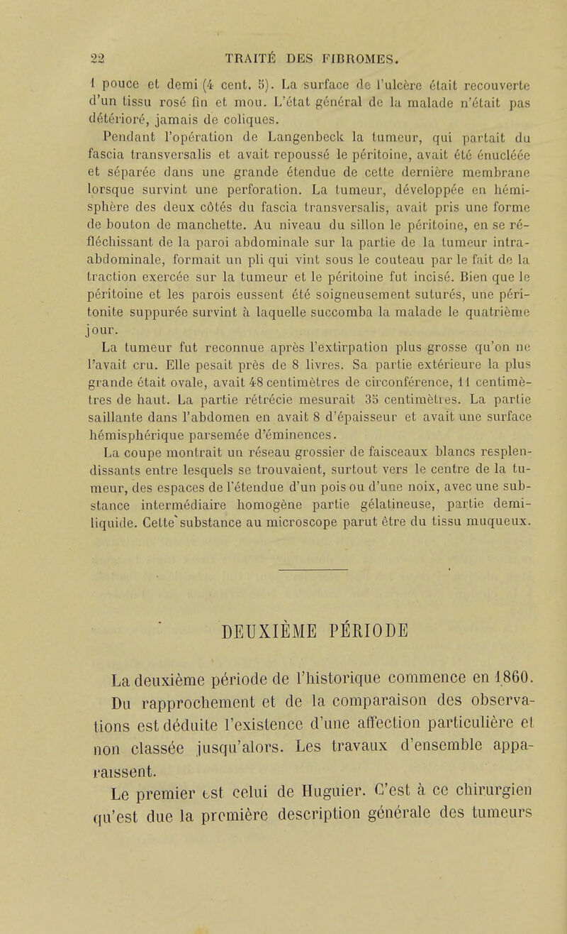 i pouce et demi (4 cent. 5). La surface de l'ulcère était recouverte d'un tissu rosé fin et mou. L'état général de la malade n'était pas détérioré, jamais de coliques. Pendant l'opération de Langenbeck la tumeur, qui partait du fascia ti^ansversalis et avait repoussé le péritoine, avait été énucléée et séparée dans une grande étendue de cette dernière membrane lorsque survint une perforation. La tumeur, développée en hémi- sphère des deux côtés du fascia transversalis, avait pris une forme de bouton de manchette. Au niveau du sillon le péritoine, en se ré- fléchissant de la paroi abdominale sur la partie de la tumeur intra- abdominale, formait un pli qui vint sous le couteau par le fait de la traction exercée sur la tumeur et le péritoine fut incisé. Bien que le péritoine et les parois eussent été soigneusement suturés, une péri- tonite suppurée survint à laquelle succomba la malade le quatrième jour. La tumeur fut reconnue après l'extirpation plus grosse qu'on ne l'avait cru. Elle pesait près de 8 livres. Sa partie extérieure la plus grande était ovale, avait 48 centimètres de circonférence, 11 centimè- tres de haut. La partie rétrécie mesurait 35 centimèties. La partie saillante dans l'abdomen en avait 8 d'épaisseur et avait une surface hémisphérique parsemée d'éminences. La coupe montrait un réseau grossier de faisceaux blancs resplen- dissants entre lesquels se trouvaient, surtout vers le centre de la tu- meur, des espaces de l'étendue d'un pois ou d'une noix, avec une sub- stance intermédiaire homogène partie gélatineuse, partie demi- liquide. Cette'substance au microscope parut être du tissu muqueux. DEUXIÈME PÉRIODE La deuxième période de l'historique commence en 1860. Du rapprochement et de la comparaison des observa- lions est déduite l'existence d'une affection particulière el non classée jusqu'alors. Les travaux d'ensemble appa- raissent. Le premier bst celui de Huguier. C'est à ce chirurgien qu'est due la première description générale des tumeurs