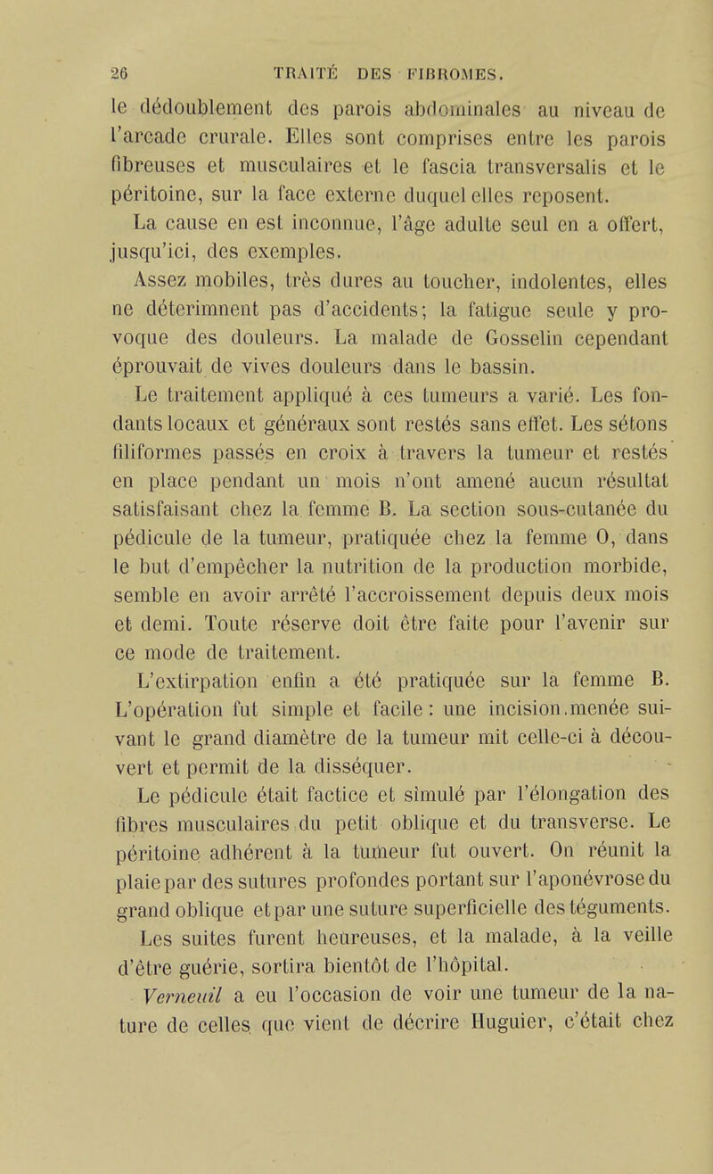 le dédoublement des parois abdominales au niveau de l'arcade crurale. Elles sont comprises entre les parois fibreuses et musculaires et le fascia transversalis et le péritoine, sur la face externe duquel elles reposent. La cause en est inconnue, l'âge adulte seul en a offert, jusqu'ici, des exemples. Assez mobiles, très dures au toucher, indolentes, elles ne déterimnent pas d'accidents; la fatigue seule y pro- voque des douleurs. La malade de Gosselin cependant éprouvait de vives douleurs dans le bassin. Le traitement appliqué à ces tumeurs a varié. Les fon- dants locaux et généraux sont restés sans effet. Les sétons filiformes passés en croix à travers la tumeur et restés en place pendant un mois n'ont amené aucun résultat satisfaisant cliez la femme B. La section sous-cutanée du pédicule de la tumeur, pratiquée chez la femme 0, dans le but d'empêcher la nutrition de la production morbide, semble en avoir arrêté l'accroissement depuis deux mois et demi. Toute réserve doit être faite pour l'avenir sur ce mode de traitement. L'extirpation enfin a été pratiquée sur la femme B. L'opération fut simple et facile: une incision.menée sui- vant le grand diamètre de la tumeur mit celle-ci à décou- vert et permit de la disséquer. Le pédicule était factice et simulé par l'élongation des fibres musculaires du petit oblique et du transverse. Le péritoine adhérent à la tumeur fut ouvert. On réunit la plaie par des sutures profondes portant sur l'aponévrose du grand oblique etpar une suture superficielle des téguments. Les suites furent heureuses, et la malade, à la veille d'être guérie, sortira bientôt de l'hôpital. Verneuil a eu l'occasion de voir une tumeur de la na- ture de celles que vient de décrire Huguier, c'était chez