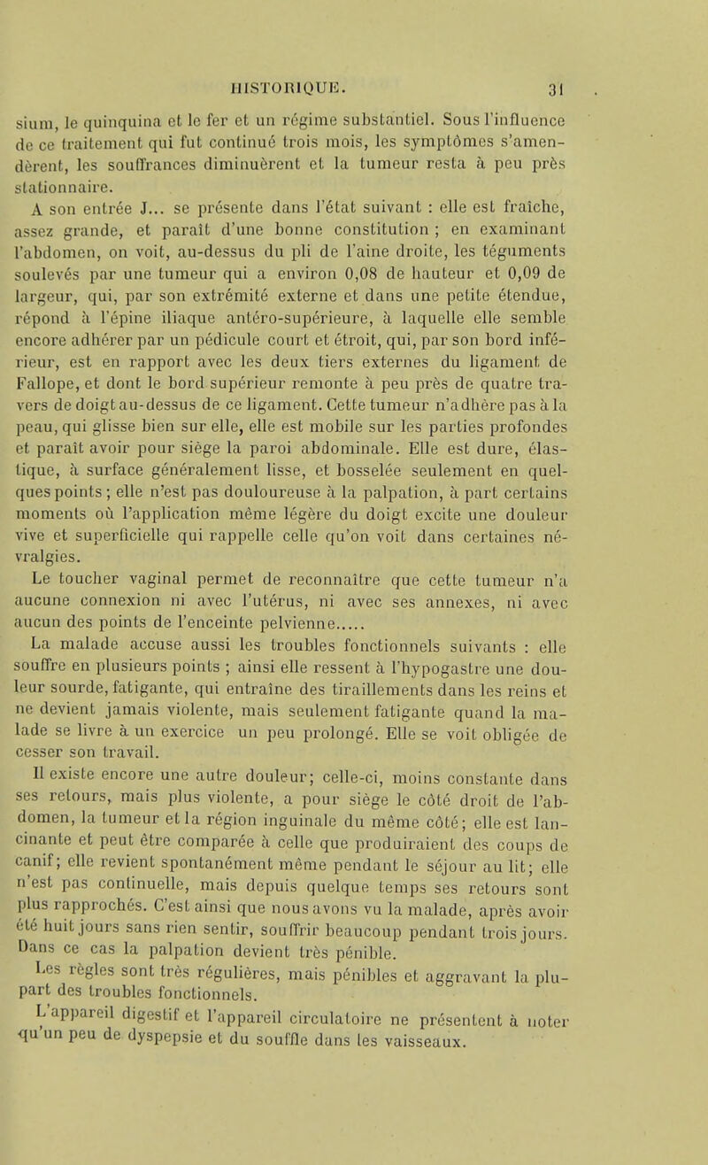 siuni, le quinquina et le fer et un régime substantiel. Sous rinflucnce de ce traitement qui fut continué trois mois, les symptômes s'amen- dèrent, les souffrances diminuèrent et la tumeur resta à peu près stationnaire. A son entrée J... se pi'ésente dans l'état suivant : elle est fraîche, assez grande, et paraît d'une bonne constitution ; en examinant l'abdomen, on voit, au-dessus du pli de l'aine droite, les téguments soulevés par une tumeur qui a environ 0,08 de hauteur et 0,09 de largeur, qui, par son extrémité externe et dans une petite étendue, répond à l'épine iliaque antéro-supérieure, à laquelle elle semble encore adhérer par un pédicule court et étroit, qui, par son bord infé- rieur, est en rapport avec les deux tiers externes du ligament de Fallope, et dont le bord supérieur remonte à peu près de quatre tra- vers de doigt au-dessus de ce ligament. Cette tumeur n'adhère pas à la peau, qui glisse bien sur elle, elle est mobile sur les parties profondes et paraît avoir pour siège la paroi abdominale. Elle est dure, élas- tique, à surface généralement lisse, et bosselée seulement en quel- ques points ; elle n'est pas douloureuse à la palpation, à part certains moments où l'application même légère du doigt excite une douleur vive et superficielle qui rappelle celle qu'on voit dans certaines né- vralgies. Le toucher vaginal permet de reconnaître que cette tumeur n'a aucune connexion ni avec l'utérus, ni avec ses annexes, ni avec aucun des points de l'enceinte pelvienne La malade accuse aussi les troubles fonctionnels suivants : elle souffre en plusieurs points ; ainsi elle ressent à l'hypogastre une dou- leur sourde, fatigante, qui entraîne des tiraillements dans les reins et ne devient jamais violente, mais seulement fatigante quand la ma- lade se livre à un exercice un peu prolongé. Elle se voit obligée de cesser son travail. Il existe encore une autre douleur; celle-ci, moins constante dans ses retours, mais plus violente, a pour siège le côté droit de l'ab- domen, la tumeur et la région inguinale du même côté; elle est lan- cinante et peut être comparée à celle que produiraient des coups de canif; elle revient spontanément même pendant le séjour au lit; elle n'est pas continuelle, mais depuis quelque temps ses retours sont plus rapprochés. C'est ainsi que nous avons vu la malade, après avoir été huit jours sans rien sentir, souffrir beaucoup pendant trois jours. Dans ce cas la palpation devient très pénible. Les règles sont très régulières, mais pénibles et aggravant la plu- part des troubles fonctionnels. L'appareil digestif et l'appareil circulatoire ne présentent à noter qu'un peu de dyspepsie et du souflîe dans les vaisseaux.