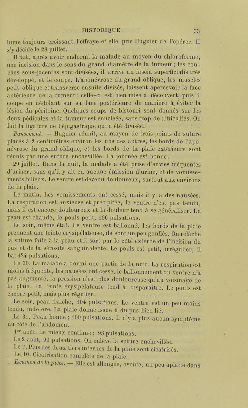 lume toujours croissant, l'effraye et elle prie Huguier de l'opérer. Il s'y décide le 28 juillet. Il fait, après avoir endormi la malade au moyen du chloroforme, une incision dans le sens du grand diamètre de la tumeur; les cou- ches sous-jacenles sont divisées, il arrive au fascia superlicialis très développé, et le coupe. L'aponévrose du grand oblique, les muscles petit oblique et transverse ensuite divisés, laissent apercevoir la face antérieure de la tumeur ; celle-ci est bien mise à découvert, puis il coupe en dédolant sur sa face postérieure de manière à. éviter la lésion du péritoine. Quelques coups de bistouri sont donnés sur les deux pédicules et la tumeur est énucléée, sans trop de difficultés. On fait la ligature de l'épigastrique qui a été divisée. Pansement. — Huguier réunit, au moyen de trois points de suture placés à 2 centimètres environ les uns des autres, les bords de l'apo- névrose du grand oblique, et les bords de la plaie extérieure sont réunis par une suture enchevillée. La journée est bonne. 29 juillet. Dans la nuit, la malade a été prise d'envies fréquentes d'uriner, sans qu'il y ait eu aucune émission d'urine, et de vomisse- ments bilieux. Le ventre est devenu douloureux, surtout aux environs de la plaie. Le matin. Les vomissements ont cessé, mais il y a des nausées. La respiration est anxieuse et précipitée, le ventre n'est pas tendu, mais il est encore douloureux et la douleur tend à se généraliser, La peau est chaude, le pouls petit, 106 pulsations. Le soir, même état. Le ventre est ballonné, les bords de la plaie prennent une teinte erysipélateuse, ils sont un peu gonflés. On relâche la suture faite à la peau et il sort par le côté externe de l'incision du pus et de la sérosité sanguinolente. Le pouls est petit, irréguher, il bat 124 pulsations. Le 30. La malade a dormi une partie de la nuit. La respiration est moins fréquente, les nausées ont cessé, le ballonnement du ventre n'a pas augmenté, la pression n'est plus douloureuse qu'au voisinage de la plaie. La teinte érysipélateuse tend à disparaître. Le pouls est encore petit, mais plus régulier. Le soir, peau fraîche, 104 pulsations. Le ventre est un peu moins tendu, indolore. La plaie donne issue à du pus bien lié. Le 31. Peau bonne ; 100 pulsations. Il n'y a plus aucun symptôme du côté de l'abdomen. 1 août. Le mieux continue ; 95 pulsations. Le 2 août, 90 pulsations. On enlève la suture enchevillée. Le 7. Plus des deux tiers internes de la plaie sont cicatrisés. Le 10. Cicatrisation complète de la plaie. . Examen de la pièce. — Elle est allongée, ovoïde, un peu aplatie dans