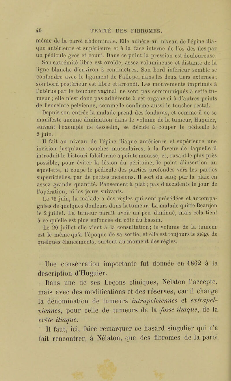 môme de la paroi abdominale. Elle adhère au niveau de l'épine ilia- que antérieure et supérieure et à la face interne de l'os des îles par un pédicule gros et court. Dans ce point la pression est douloureuse. Son extrémité libre est ovoïde, assez volumineuse et distante de la ligne blanche d'environ 2 centimètres. Son bord inférieur semble se confondre avec le ligament de Fallope, dans les deux tiers externes ; son bord postérieur est libre et arrondi. Les mouvements imprimés à l'utérus par le toucher vaginal ne sont pas communiqués à cette tu- meur ; elle n'est donc pas adhérente à cet organe ni à d'autres points de l'enceinte pelvienne, comme le confirme aussi le toucher rectal. Depuis son entrée la malade prend des fondants, et comme il ne se manifeste aucune diminution dans le volume delà tumeur, Huguier, suivant l'exemple de Gosselin, se diécide à couper le pédicule le 2 juin. Il fait au niveau de l'épine iliaque antérieure et supérieure une incision jusqu'aux couches musculaires, à la faveur de laquelle il introduit le bistouri falciforme à pointe mousse, et, rasant le plus près possible, pour éviter la lésion du péritoine, le point d'insertion au squelette, il coupe le pédicule des parties profondes vers les parties superficielles, par de petites incisions. Il sort du sang par la plaie en assez grande quantité. Pansement à plat; pas d'accidents le jour de l'opération, ni les jours suivants. Le 15 juin, la malade a des règles qui sont précédées et accompa- gnées de quelques douleurs dans la tumeur. La malade quitte Beaujon le 2 juillet. La tumeur paraît avoir un peu diminué, mais cela tient à ce qu'elle est plus enfoncée du côté du bassin. Le 20 juillet elle vient à la consultation; le volume de la tumeur est le même qu'à l'époque de sa sortie, et elle est toujoùrsle siège de quelques élancements, surtout au moment des règles. Une consécration importante fut donnée en 1862 à la description d'Huguier. Dans une de ses Leçons cliniques, Nélaton l'accepte, mais avec des modifications et des réserves, car il cliange la dénomination de tumeurs intrapehiennes et extrapel- viennes, pour celle de tumeurs de la fosse iliaque, de la crête iliaque. Il faut, ici, faire remarquer ce hasard singulier qui n'a fait rencontrer, à Nélaton, que des fibromes de la paroi